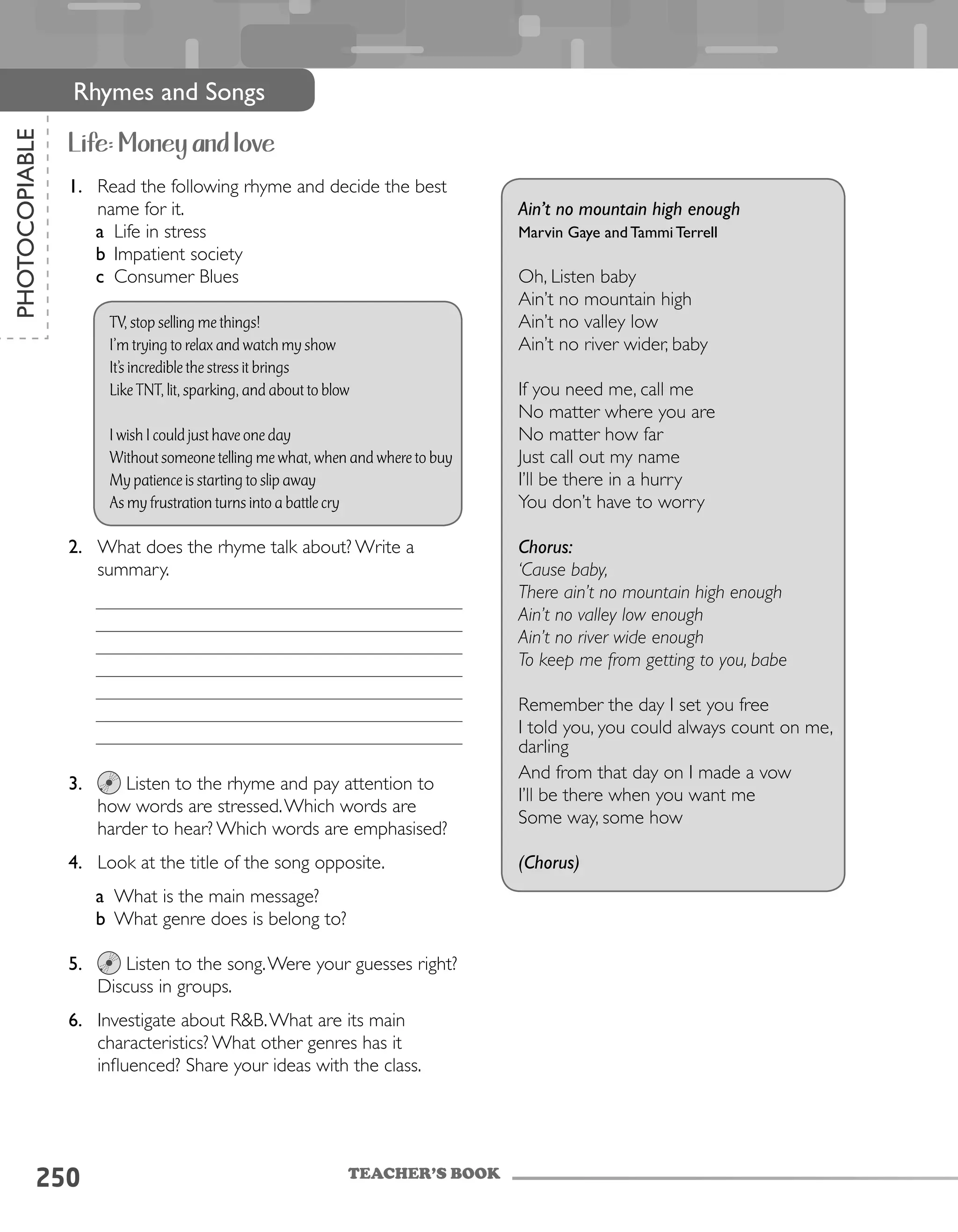 250
PHOTOCOPIABLE
Rhymes and Songs
Life: Money and love
1.	 Read the following rhyme and decide the best
name for it.
a	 Life in stress
b	 Impatient society
c	 Consumer Blues
TV, stop selling me things!
I’m trying to relax and watch my show
It’s incredible the stress it brings
Like TNT, lit, sparking, and about to blow
I wish I could just have one day
Without someone telling me what, when and where to buy
My patience is starting to slip away
As my frustration turns into a battle cry
2.	 What does the rhyme talk about? Write a
summary.
3.	 Listen to the rhyme and pay attention to
how words are stressed.Which words are
harder to hear? Which words are emphasised?
4.	 Look at the title of the song opposite.
a	 What is the main message?
b	 What genre does is belong to?
5.	 Listen to the song.Were your guesses right?
Discuss in groups.
6.	 Investigate about R&B.What are its main
characteristics? What other genres has it
influenced? Share your ideas with the class.
Ain’t no mountain high enough
Marvin Gaye and Tammi Terrell
Oh, Listen baby
Ain’t no mountain high
Ain’t no valley low
Ain’t no river wider, baby
If you need me, call me
No matter where you are
No matter how far
Just call out my name
I’ll be there in a hurry
You don’t have to worry
Chorus:
‘Cause baby,
There ain’t no mountain high enough
Ain’t no valley low enough
Ain’t no river wide enough
To keep me from getting to you, babe
Remember the day I set you free
I told you, you could always count on me,
darling
And from that day on I made a vow
I’ll be there when you want me
Some way, some how
(Chorus)
TEACHER’S BOOK
 