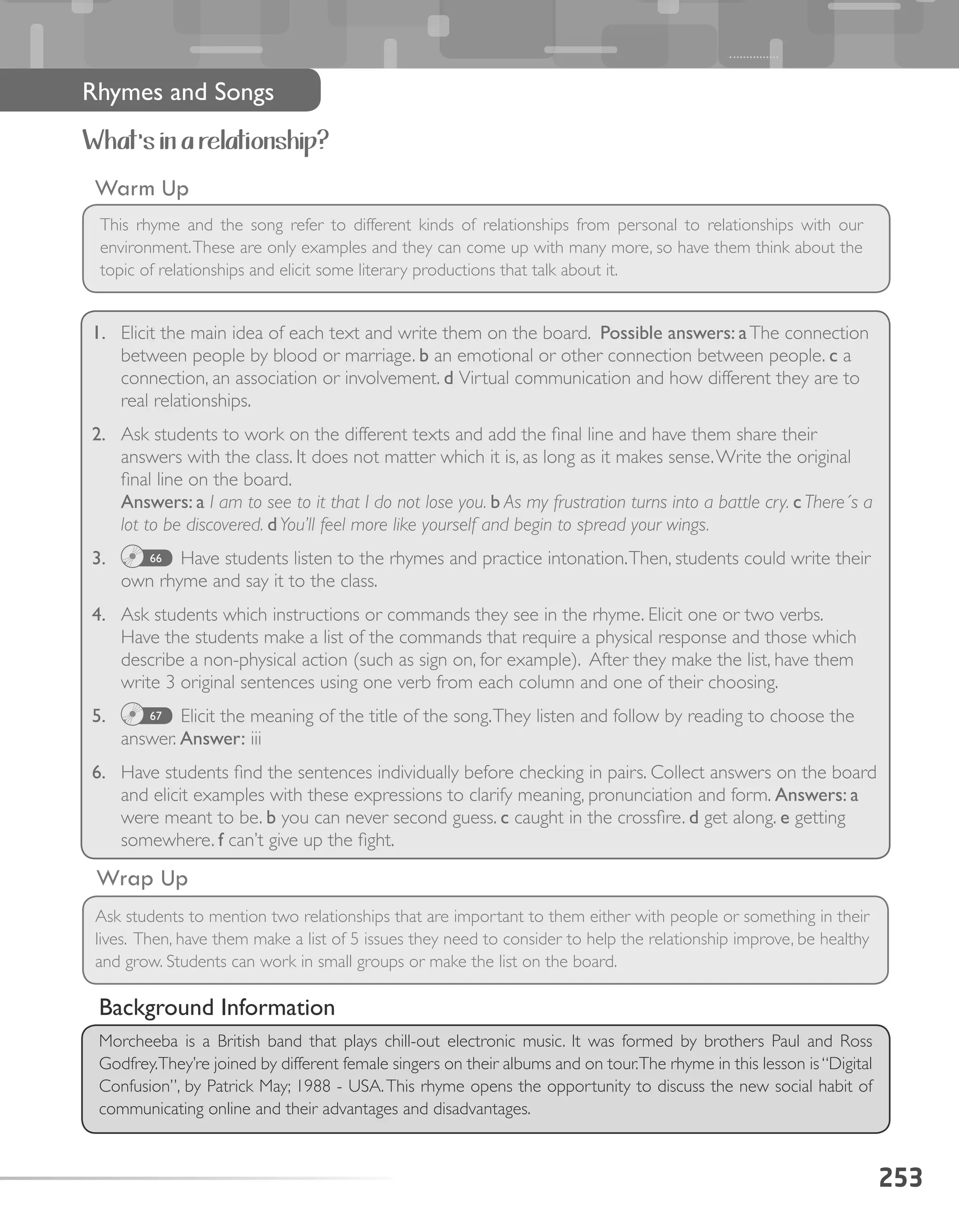 253
Rhymes and Songs
What’s in a relationship?
1.	 Elicit the main idea of each text and write them on the board. Possible answers: aThe connection
between people by blood or marriage. b an emotional or other connection between people. c a
connection, an association or involvement. d Virtual communication and how different they are to
real relationships.
2.	 Ask students to work on the different texts and add the final line and have them share their
answers with the class. It does not matter which it is, as long as it makes sense.Write the original
final line on the board.
Answers: a I am to see to it that I do not lose you. b As my frustration turns into a battle cry. c There´s a
lot to be discovered. dYou’ll feel more like yourself and begin to spread your wings.
3.	 66 Have students listen to the rhymes and practice intonation.Then, students could write their
own rhyme and say it to the class.
4.	 Ask students which instructions or commands they see in the rhyme. Elicit one or two verbs.
Have the students make a list of the commands that require a physical response and those which
describe a non-physical action (such as sign on, for example). After they make the list, have them
write 3 original sentences using one verb from each column and one of their choosing.
5.	 67 Elicit the meaning of the title of the song.They listen and follow by reading to choose the
answer. Answer: iii
6.	 Have students find the sentences individually before checking in pairs. Collect answers on the board
and elicit examples with these expressions to clarify meaning, pronunciation and form. Answers: a
were meant to be. b you can never second guess. c caught in the crossfire. d get along. e getting
somewhere. f can’t give up the fight.
Warm Up
This rhyme and the song refer to different kinds of relationships from personal to relationships with our
environment.These are only examples and they can come up with many more, so have them think about the
topic of relationships and elicit some literary productions that talk about it.
Wrap Up
Ask students to mention two relationships that are important to them either with people or something in their
lives. Then, have them make a list of 5 issues they need to consider to help the relationship improve, be healthy
and grow. Students can work in small groups or make the list on the board.
Background Information
Morcheeba is a British band that plays chill-out electronic music. It was formed by brothers Paul and Ross
Godfrey.They’re joined by different female singers on their albums and on tour.The rhyme in this lesson is“Digital
Confusion”, by Patrick May; 1988 - USA.This rhyme opens the opportunity to discuss the new social habit of
communicating online and their advantages and disadvantages.
 