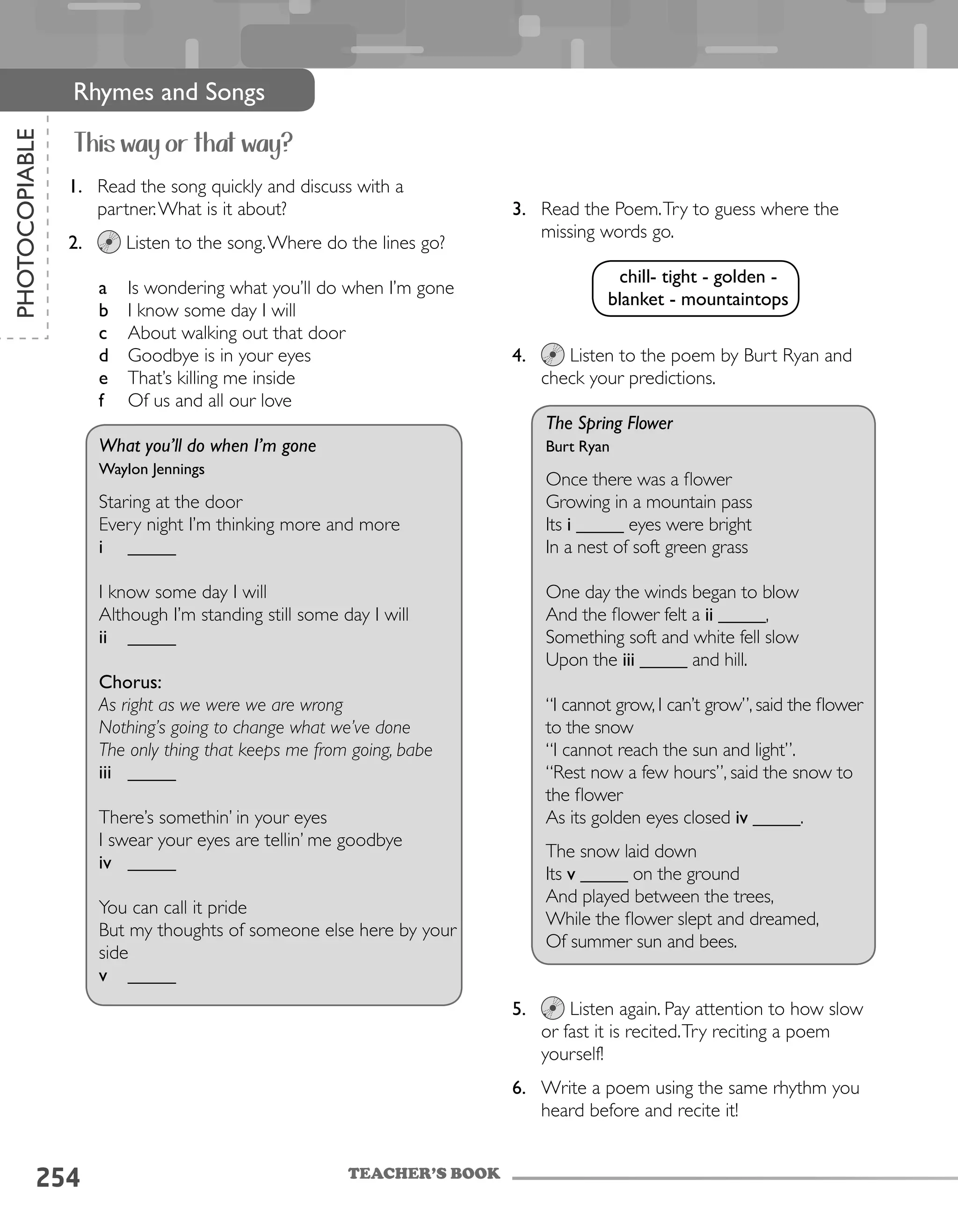 254
PHOTOCOPIABLE
Rhymes and Songs
This way or that way?
1.	 Read the song quickly and discuss with a
partner.What is it about?
2.	 Listen to the song.Where do the lines go?
a	 Is wondering what you’ll do when I’m gone
b	 I know some day I will
c	 About walking out that door
d	 Goodbye is in your eyes
e	 That’s killing me inside
f	 Of us and all our love
What you’ll do when I’m gone
Waylon Jennings
Staring at the door
Every night I’m thinking more and more
i	 _____
I know some day I will
Although I’m standing still some day I will
ii	 _____
Chorus:
As right as we were we are wrong
Nothing’s going to change what we’ve done
The only thing that keeps me from going, babe
iii	 _____
There’s somethin’ in your eyes
I swear your eyes are tellin’ me goodbye
iv	 _____
You can call it pride
But my thoughts of someone else here by your
side
v	 _____
3.	 Read the Poem.Try to guess where the
missing words go.
4.	 Listen to the poem by Burt Ryan and
check your predictions.
The Spring Flower
Burt Ryan
Once there was a flower
Growing in a mountain pass
Its i _____ eyes were bright
In a nest of soft green grass
One day the winds began to blow
And the flower felt a ii _____,
Something soft and white fell slow
Upon the iii _____ and hill.
“I cannot grow, I can’t grow”, said the flower
to the snow
“I cannot reach the sun and light”.
“Rest now a few hours”, said the snow to
the flower
As its golden eyes closed iv _____.
The snow laid down
Its v _____ on the ground
And played between the trees,
While the flower slept and dreamed,
Of summer sun and bees.
5.	 Listen again. Pay attention to how slow
or fast it is recited.Try reciting a poem
yourself!
6.	 Write a poem using the same rhythm you
heard before and recite it!
TEACHER’S BOOK
chill- tight - golden -
blanket - mountaintops
 