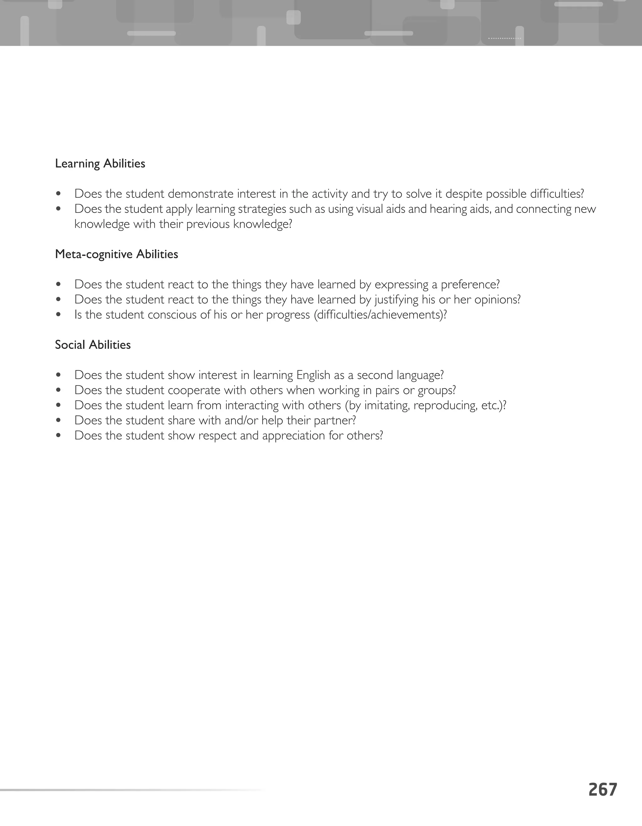 Learning Abilities
•	 Does the student demonstrate interest in the activity and try to solve it despite possible difficulties?
•	 Does the student apply learning strategies such as using visual aids and hearing aids, and connecting new
knowledge with their previous knowledge?
Meta-cognitive Abilities
•	 Does the student react to the things they have learned by expressing a preference?
•	 Does the student react to the things they have learned by justifying his or her opinions?
•	 Is the student conscious of his or her progress (difficulties/achievements)?
Social Abilities
•	 Does the student show interest in learning English as a second language?
•	 Does the student cooperate with others when working in pairs or groups?
•	 Does the student learn from interacting with others (by imitating, reproducing, etc.)?
•	 Does the student share with and/or help their partner?
•	 Does the student show respect and appreciation for others?
267
 