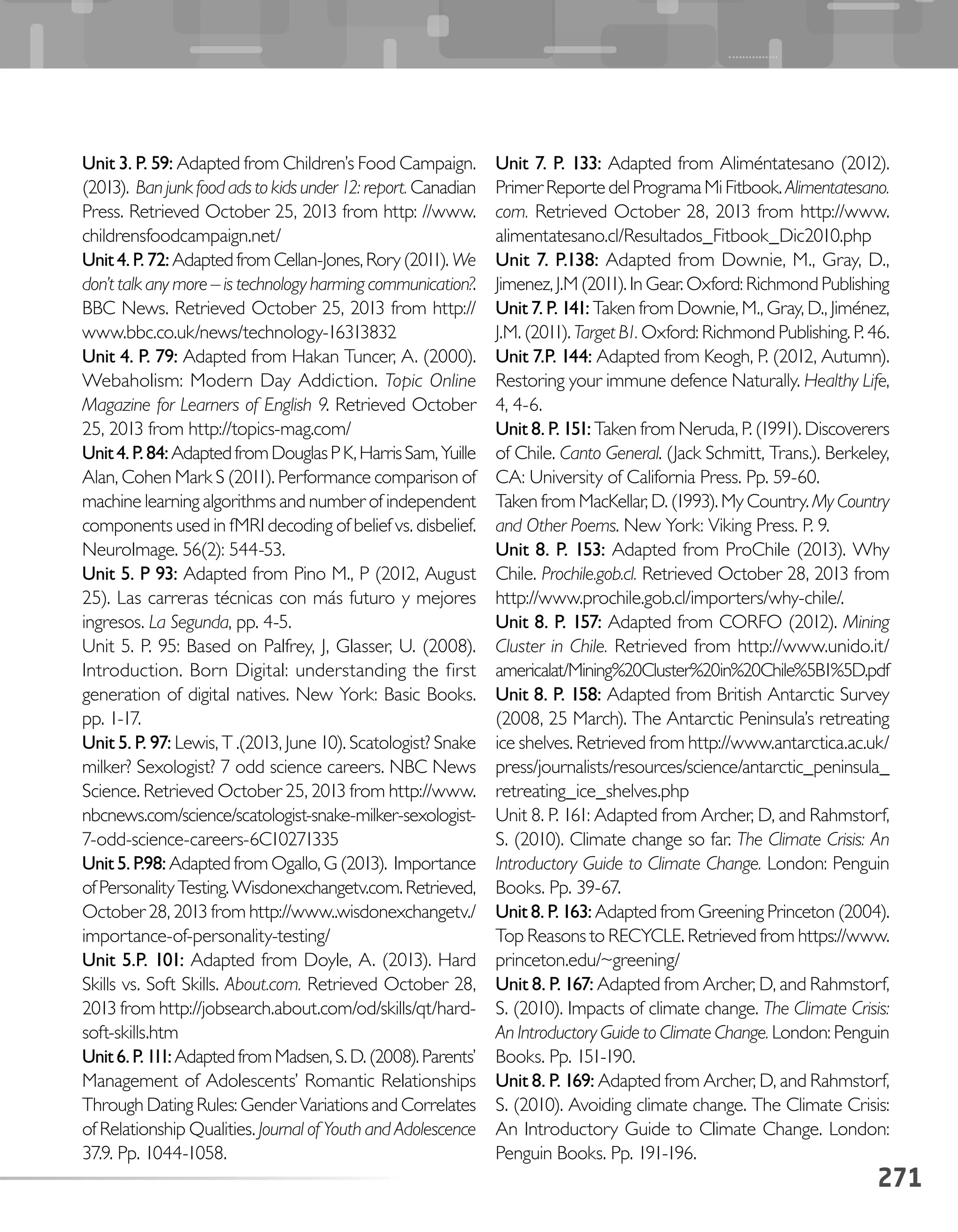 Unit 3. P. 59: Adapted from Children’s Food Campaign.
(2013). Ban junk food ads to kids under 12: report. Canadian
Press. Retrieved October 25, 2013 from http: //www.
childrensfoodcampaign.net/
Unit4.P.72:AdaptedfromCellan-Jones,Rory(2011).We
don’t talk any more – is technology harming communication?.
BBC News. Retrieved October 25, 2013 from http://
www.bbc.co.uk/news/technology-16313832
Unit 4. P. 79: Adapted from Hakan Tuncer, A. (2000).
Webaholism: Modern Day Addiction. Topic Online
Magazine for Learners of English 9. Retrieved October
25, 2013 from http://topics-mag.com/
Unit4.P.84:AdaptedfromDouglasPK,HarrisSam,Yuille
Alan, Cohen Mark S (2011). Performance comparison of
machine learning algorithms and number of independent
components used in fMRI decoding of belief vs. disbelief.
NeuroImage. 56(2): 544-53.
Unit 5. P 93: Adapted from Pino M., P (2012, August
25). Las carreras técnicas con más futuro y mejores
ingresos. La Segunda, pp. 4-5.
Unit 5. P. 95: Based on Palfrey, J, Glasser, U. (2008).
Introduction. Born Digital: understanding the first
generation of digital natives. New York: Basic Books.
pp. 1-17.
Unit 5. P. 97: Lewis, T .(2013, June 10). Scatologist? Snake
milker? Sexologist? 7 odd science careers. NBC News
Science. Retrieved October 25, 2013 from http://www.
nbcnews.com/science/scatologist-snake-milker-sexologist-
7-odd-science-careers-6C10271335
Unit 5. P.98: Adapted from Ogallo, G (2013). Importance
ofPersonalityTesting.Wisdonexchangetv.com.Retrieved,
October 28, 2013 from http://www..wisdonexchangetv./
importance-of-personality-testing/
Unit 5.P. 101: Adapted from Doyle, A. (2013). Hard
Skills vs. Soft Skills. About.com. Retrieved October 28,
2013 from http://jobsearch.about.com/od/skills/qt/hard-
soft-skills.htm
Unit6.P.111:AdaptedfromMadsen,S.D.(2008).Parents’
Management of Adolescents’ Romantic Relationships
Through Dating Rules: Gender Variations and Correlates
of Relationship Qualities. Journal of Youth and Adolescence
37.9. Pp. 1044-1058.
Unit 7. P. 133: Adapted from Aliméntatesano (2012).
Primer Reporte del Programa Mi Fitbook. Alimentatesano.
com. Retrieved October 28, 2013 from http://www.
alimentatesano.cl/Resultados_Fitbook_Dic2010.php
Unit 7. P.138: Adapted from Downie, M., Gray, D.,
Jimenez, J.M (2011). In Gear. Oxford: Richmond Publishing
Unit 7. P. 141: Taken from Downie, M., Gray, D., Jiménez,
J.M. (2011). Target B1. Oxford: Richmond Publishing. P. 46.
Unit 7.P. 144: Adapted from Keogh, P. (2012, Autumn).
Restoring your immune defence Naturally. Healthy Life,
4, 4-6.
Unit 8. P. 151: Taken from Neruda, P. (1991). Discoverers
of Chile. Canto General. (Jack Schmitt, Trans.). Berkeley,
CA: University of California Press. Pp. 59-60.
Taken from MacKellar, D. (1993). My Country. My Country
and Other Poems. New York: Viking Press. P. 9.
Unit 8. P. 153: Adapted from ProChile (2013). Why
Chile. Prochile.gob.cl. Retrieved October 28, 2013 from
http://www.prochile.gob.cl/importers/why-chile/.
Unit 8. P. 157: Adapted from CORFO (2012). Mining
Cluster in Chile. Retrieved from http://www.unido.it/
americalat/Mining%20Cluster%20in%20Chile%5B1%5D.pdf
Unit 8. P. 158: Adapted from British Antarctic Survey
(2008, 25 March). The Antarctic Peninsula’s retreating
ice shelves. Retrieved from http://www.antarctica.ac.uk/
press/journalists/resources/science/antarctic_peninsula_
retreating_ice_shelves.php
Unit 8. P. 161: Adapted from Archer, D, and Rahmstorf,
S. (2010). Climate change so far. The Climate Crisis: An
Introductory Guide to Climate Change. London: Penguin
Books. Pp. 39-67.
Unit 8. P. 163: Adapted from Greening Princeton (2004).
Top Reasons to RECYCLE. Retrieved from https://www.
princeton.edu/~greening/
Unit 8. P. 167: Adapted from Archer, D, and Rahmstorf,
S. (2010). Impacts of climate change. The Climate Crisis:
An Introductory Guide to Climate Change. London: Penguin
Books. Pp. 151-190.
Unit 8. P. 169: Adapted from Archer, D, and Rahmstorf,
S. (2010). Avoiding climate change. The Climate Crisis:
An Introductory Guide to Climate Change. London:
Penguin Books. Pp. 191-196.
271
 
