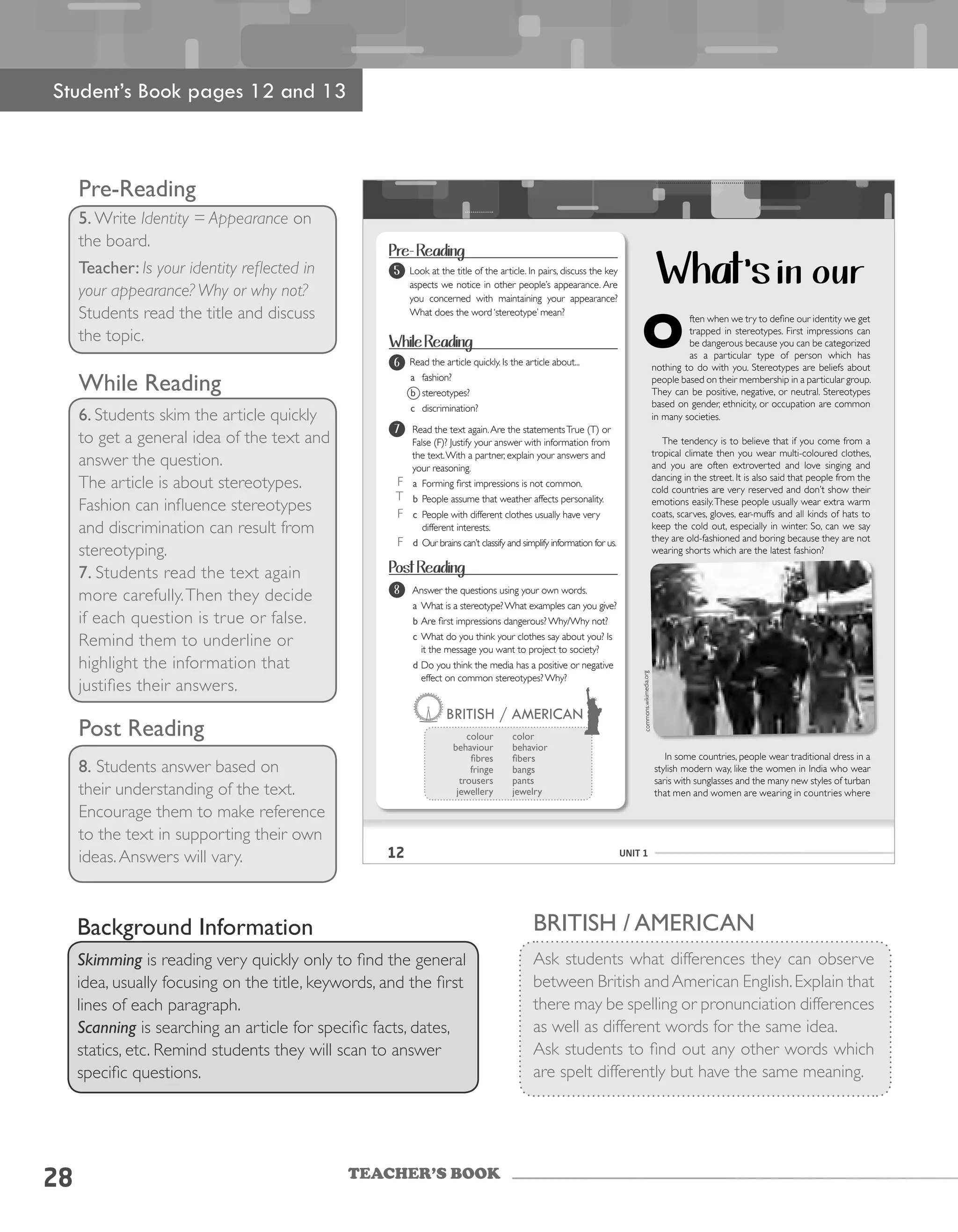 TEACHER’S BOOK
28
Pre-Reading
5. Write Identity = Appearance on
the board.
Teacher: Is your identity reflected in
your appearance? Why or why not?
Students read the title and discuss
the topic.
While Reading
6. Students skim the article quickly
to get a general idea of the text and
answer the question.
The article is about stereotypes.
Fashion can influence stereotypes
and discrimination can result from
stereotyping.
7. Students read the text again
more carefully.Then they decide
if each question is true or false.
Remind them to underline or
highlight the information that
justifies their answers.
Post Reading
8. Students answer based on
their understanding of the text.
Encourage them to make reference
to the text in supporting their own
ideas.Answers will vary.
Background Information
Skimming is reading very quickly only to find the general
idea, usually focusing on the title, keywords, and the first
lines of each paragraph.
Scanning is searching an article for specific facts, dates,
statics, etc. Remind students they will scan to answer
specific questions.
British / American
Ask students what differences they can observe
between British andAmerican English.Explain that
there may be spelling or pronunciation differences
as well as different words for the same idea.
Ask students to find out any other words which
are spelt differently but have the same meaning.
Student’s Book pages 12 and 13
12 UNIT 1
ften	when	we	try	to	define	our	identity	we	get	
trapped in stereotypes. First impressions can
be	dangerous	because	you	can	be	categorized	
as a particular type of person which has
nothing	to	do	with	you.	Stereotypes	are	beliefs	about	
people	based	on	their	membership	in	a	particular	group.	
They	can	be	positive,	negative,	or	neutral.	Stereotypes	
based	on	gender,	ethnicity,	or	occupation	are	common	
in many societies.
The	tendency	is	to	believe	that	if	you	come	from	a	
tropical	climate	then	you	wear	multi-coloured	clothes,	
and	 you	 are	 often	 extroverted	 and	 love	 singing	 and	
dancing	in	the	street.	It	is	also	said	that	people	from	the	
cold	countries	are	very	reserved	and	don’t	show	their	
emotions easily.These people usually wear	extra	warm	
coats,	scarves,	gloves,	ear-muffs	and	all	kinds	of	hats	to	
keep	the	cold	out,	especially	in	winter.	So,	can	we	say	
they	are	old-fashioned	and	boring	because	they	are	not	
wearing	shorts	which	are	the	latest	fashion?
In some countries, people wear traditional dress in a
stylish modern way, like the women in India who wear
saris	with	sunglasses	and	the	many	new	styles	of	turban	
that	men	and	women	are	wearing	in	countries	where
6
What’s in our
Pre- Reading
5 Look at the title of the article. In pairs, discuss the key
aspects	we	notice	in	other	people’s	appearance.	Are	
you	 concerned	 with	 maintaining	 your	 appearance?	
What	does	the	word	‘stereotype’	mean?
While Reading
	 Read	the	article	quickly.	Is	the	article	about...
a fashion?
b stereotypes?
c discrimination?
Read	the	text	again.	Are	the	statements	True	(T) or
False	(F)?	Justify	your	answer	with	information	from	
the	text.	With	a	partner,	explain	your	answers	and	
your	reasoning.
a Forming	first	impressions	is	not	common.
b People	assume	that	weather	affects	personality.
c People	with	different	clothes	usually	have	very	
different interests.
d		Our	brains	can’t	classify	and	simplify	information	for	us.	
Post Reading
Answer	the	questions	using	your	own	words.
a	What	is	a	stereotype?	What	examples	can	you	give?
b	Are	first	impressions	dangerous?	Why/Why	not?
c What do you think your clothes say about you? Is
it	the	message	you	want	to	project	to	society?
d	Do	you	think	the	media	has	a	positive	or	negative	
effect on common stereotypes? Why?
BRITISH / AMERICAN
colour
behaviour
fibres
fringe
trousers
jewellery
color
behavior
fibers
bangs
pants
jewelry
6
7
8
commons.wikimedia.org
F
F
T
F
 