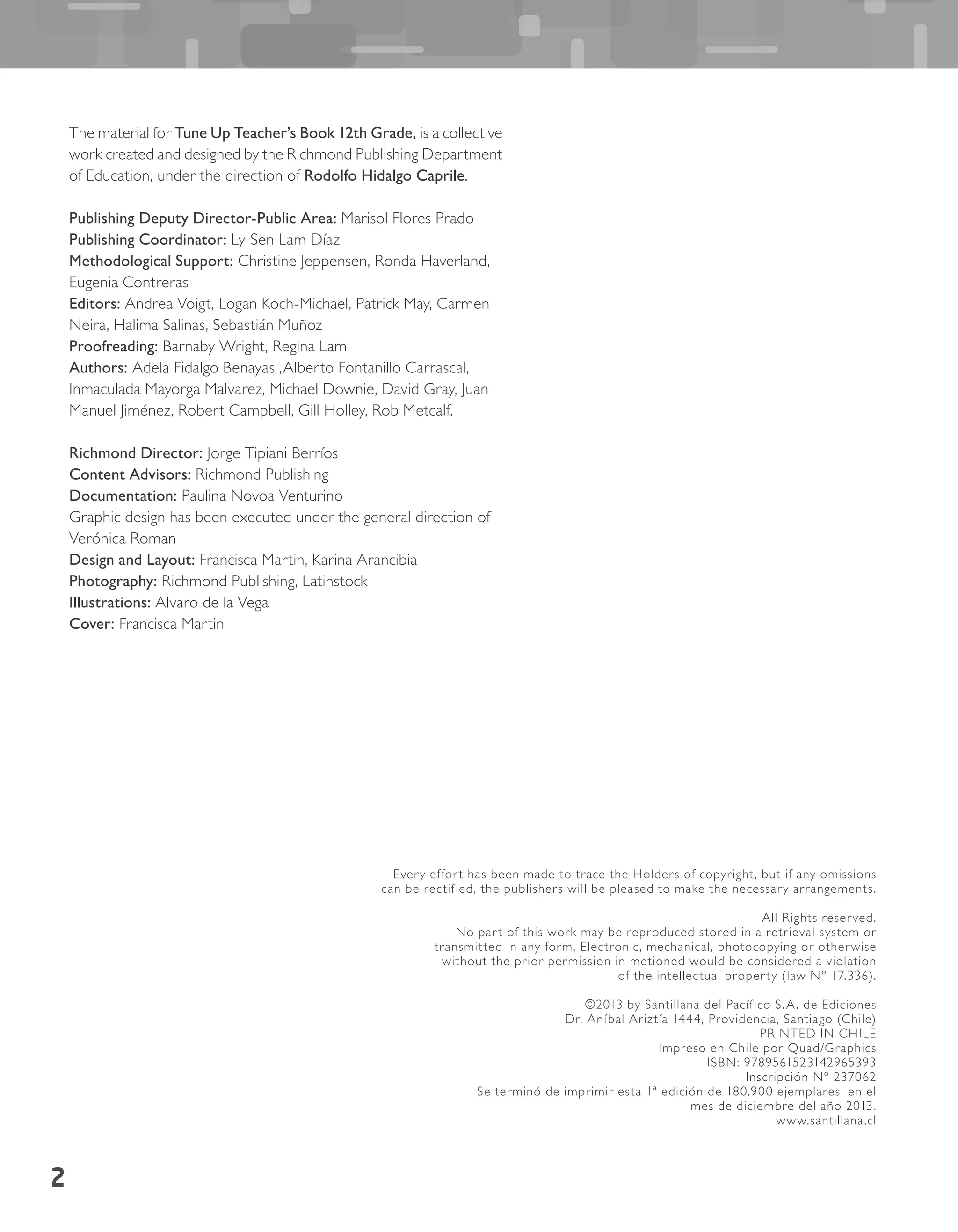 2
The material for Tune Up Teacher’s Book 12th Grade, is a collective
work created and designed by the Richmond Publishing Department
of Education, under the direction of Rodolfo Hidalgo Caprile.
Publishing Deputy Director-Public Area: Marisol Flores Prado
Publishing Coordinator: Ly-Sen Lam Díaz
Methodological Support: Christine Jeppensen, Ronda Haverland,
Eugenia Contreras
Editors: Andrea Voigt, Logan Koch-Michael, Patrick May, Carmen
Neira, Halima Salinas, Sebastián Muñoz
Proofreading: Barnaby Wright, Regina Lam
Authors: Adela Fidalgo Benayas ,Alberto Fontanillo Carrascal,
Inmaculada Mayorga Malvarez, Michael Downie, David Gray, Juan
Manuel Jiménez, Robert Campbell, Gill Holley, Rob Metcalf.
Richmond Director: Jorge Tipiani Berríos
Content Advisors: Richmond Publishing
Documentation: Paulina Novoa Venturino
Graphic design has been executed under the general direction of
Verónica Roman
Design and Layout: Francisca Martin, Karina Arancibia
Photography: Richmond Publishing, Latinstock
Illustrations: Alvaro de la Vega
Cover: Francisca Martin
Every effort has been made to trace the Holders of copyright, but if any omissions
can be rectified, the publishers will be pleased to make the necessary arrangements.
All Rights reserved.
No part of this work may be reproduced stored in a retrieval system or
transmitted in any form, Electronic, mechanical, photocopying or otherwise
without the prior permission in metioned would be considered a violation
of the intellectual property (law N° 17.336).
©2013 by Santillana del Pacífico S.A. de Ediciones
Dr. Aníbal Ariztía 1444, Providencia, Santiago (Chile)
PRINTED IN CHILE
Impreso en Chile por Quad/Graphics
ISBN: 9789561523142965393
Inscripción Nº 237062
Se terminó de imprimir esta 1ª edición de 180.900 ejemplares, en el
mes de diciembre del año 2013.
www.santillana.cl
 