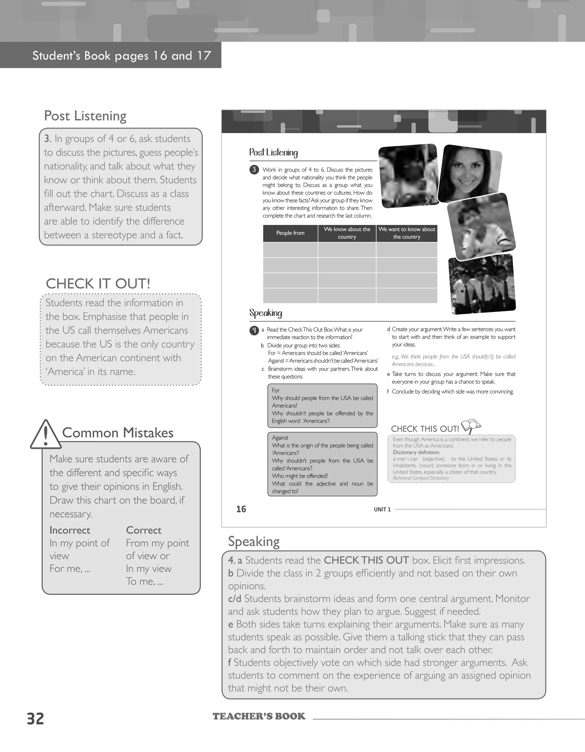 TEACHER’S BOOK
32
Post Listening
3. In groups of 4 or 6, ask students
to discuss the pictures, guess people’s
nationality, and talk about what they
know or think about them. Students
fill out the chart. Discuss as a class
afterward. Make sure students
are able to identify the difference
between a stereotype and a fact.
CHECK IT OUT!
Students read the information in
the box. Emphasise that people in
the US call themselves Americans
because the US is the only country
on the American continent with
‘America’ in its name.
Speaking
4. a Students read the CHECK THIS OUT box. Elicit first impressions.
b Divide the class in 2 groups efficiently and not based on their own
opinions.
c/d Students brainstorm ideas and form one central argument. Monitor
and ask students how they plan to argue. Suggest if needed.
e Both sides take turns explaining their arguments. Make sure as many
students speak as possible. Give them a talking stick that they can pass
back and forth to maintain order and not talk over each other.
f Students objectively vote on which side had stronger arguments. Ask
students to comment on the experience of arguing an assigned opinion
that might not be their own.
Student’s Book pages 16 and 17
Common Mistakes
Make sure students are aware of
the different and specific ways
to give their opinions in English.
Draw this chart on the board, if
necessary.
Incorrect
In my point of
view
For me, ...
Correct
From my point
of view or
In my view
To me, ...
16 UNIT 1
Speaking
Even	though	America	is	a	continent,	we	refer	to	people	
from	the	USA	as	Americans.	
Dictionary definition:
a·mer·i·can		(adjective)			to	the	United	States	or	its	
inhabitants.	 (noun)	 someone	 born	 in	 or	 living	 in	 the	
United	States,	especially	a	citizen	of	that	country.
Richmond Compact Dictionary
CHECK THIS OUT!
Post Listening
Work	in	groups	of	4	to	6.	Discuss	the	pictures	
and decide what nationality you think the people
might	 belong	 to.	 Discuss	 as	 a	 group	 what	 you	
know	about	these	countries	or	cultures.	How	do	
you	know	these	facts?	Ask	your	group	if	they	know	
any	other	interesting	information	to	share.	Then	
complete the chart and research the last column.
3
People from
We know about the
country
We want to know about
the country
a a Read	the	Check	This	Out	Box.	What	is	your	
immediate reaction to the information?
b Divide	your	group	into	two	sides:
	 For	=	Americans	should	be	called	‘Americans’
	 Against	=	Americans	shouldn’t	be	called	‘Americans’
c Brainstorm ideas with your partners.Think about
these	questions:
For
Why	should	people	from	the	USA	be	called	
Americans?
Why	 shouldn’t	 people	 be	 offended	 by	 the	
English	word		‘Americans’?
Against	
What	is	the	origin	of	the	people	being	called	
‘Americans’?
Why	 shouldn’t	 people	 from	 the	 USA	 be	
called	‘Americans’?
Who	might	be	offended?
What	 could	 the	 adjective	 and	 noun	 be	
changed	to?
4 d	Create	your	argument.	Write	a	few	sentences	you	want	
to	start	with	and	then	think	of	an	example	to	support	
your ideas.
e.g., We think people from the USA should(n’t) be called
Americans because...
e	Take	 turns	 to	 discuss	 your	 argument.	 Make	 sure	 that
everyone	in	your	group	has	a	chance	to	speak.
f Conclude	by	deciding	which	side	was	more	convincing.
 