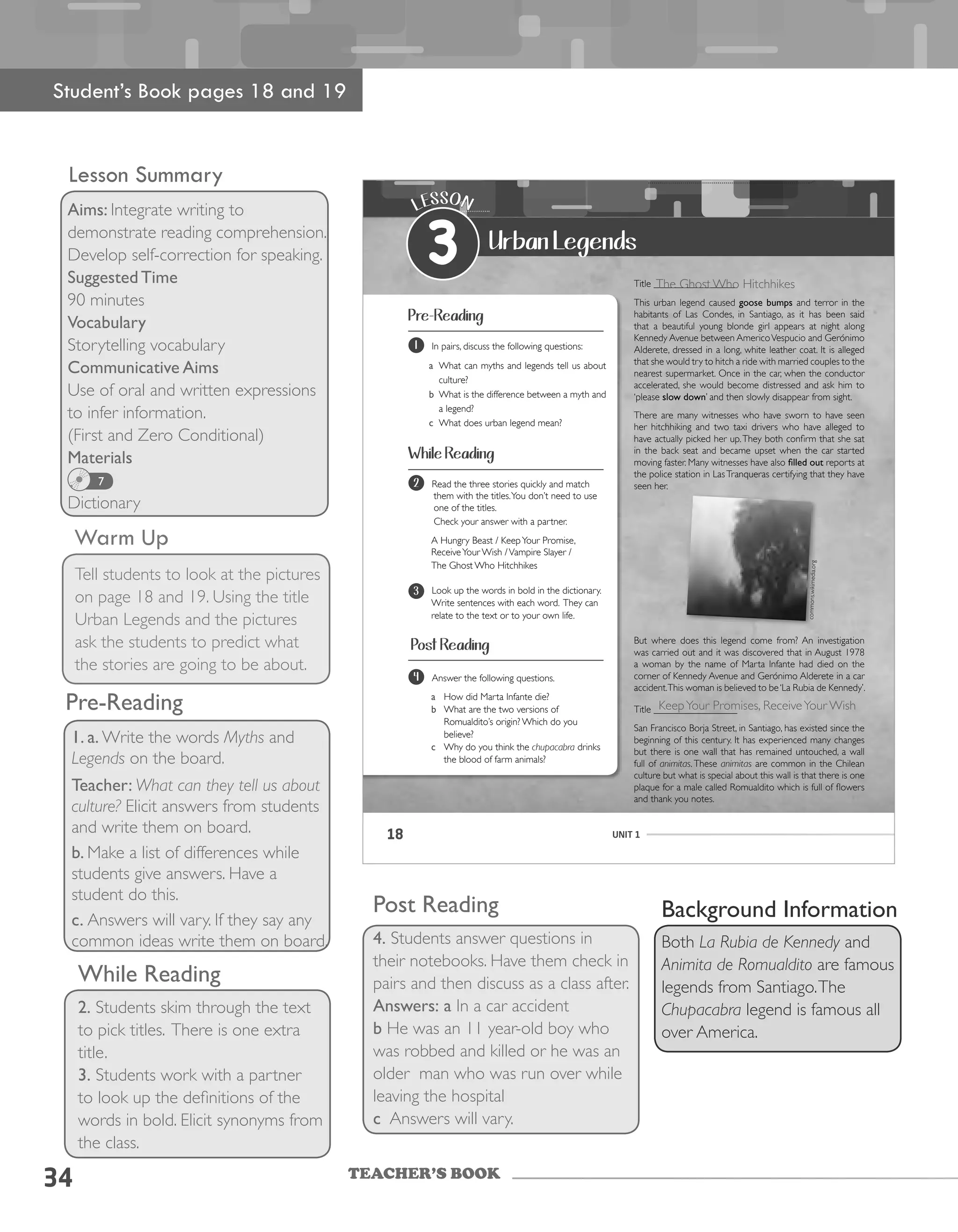 TEACHER’S BOOK
34
Lesson Summary
Aims: Integrate writing to
demonstrate reading comprehension.
Develop self-correction for speaking.
Suggested Time
90 minutes
Vocabulary
Storytelling vocabulary
Communicative Aims
Use of oral and written expressions
to infer information.
(First and Zero Conditional)
Materials
Dictionary
7
Warm Up
Tell students to look at the pictures
on page 18 and 19. Using the title
Urban Legends and the pictures
ask the students to predict what
the stories are going to be about.
Background Information
Both La Rubia de Kennedy and
Animita de Romualdito are famous
legends from Santiago.The
Chupacabra legend is famous all
over America.
While Reading
2. Students skim through the text
to pick titles. There is one extra
title.
3. Students work with a partner
to look up the definitions of the
words in bold. Elicit synonyms from
the class.
Post Reading
4. Students answer questions in
their notebooks. Have them check in
pairs and then discuss as a class after.
Answers: a In a car accident
b He was an 11 year-old boy who
was robbed and killed or he was an
older man who was run over while
leaving the hospital
c Answers will vary.
Student’s Book pages 18 and 19
1. a. Write the words Myths and
Legends on the board.
Teacher: What can they tell us about
culture? Elicit answers from students
and write them on board.
b. Make a list of differences while
students give answers. Have a
student do this.
c. Answers will vary. If they say any
common ideas write them on board.
Pre-Reading
18 UNIT 1
Urban Legends
LESSON
3
Pre-Reading
Title _________________
This	urban	legend	caused	goose bumps and terror in the
habitants	 of	 Las	 Condes,	 in	 Santiago,	 as	 it	 has	 been	 said	
that	 a	 beautiful	 young	 blonde	 girl	 appears	 at	 night	 along	
Kennedy	Avenue	between	Americo	Vespucio	and	Gerónimo	
Alderete,	dressed	in	a	long,	white	leather	coat.	It	is	alleged	
that she would try to hitch a ride with married couples to the
nearest supermarket. Once in the car, when the conductor
accelerated, she would become distressed and ask him to
‘please slow down’	and	then	slowly	disappear	from	sight.	
There	are	many	witnesses	who	have	sworn	to	have	seen	
her	 hitchhiking	 and	 two	 taxi	 drivers	 who	 have	 alleged	 to	
have	actually	picked	her	up.	They	both	confirm	that	she	sat	
in the back seat and became upset when the car started
moving	faster.	Many	witnesses	have	also	filled out reports at
the	police	station	in	Las	Tranqueras	certifying	that	they	have	
seen her.
But	 where	 does	 this	 legend	 come	 from?	An	 investigation	
was	carried	out	and	it	was	discovered	that	in	August	1978	
a woman by the name of Marta Infante had died on the
corner	of	Kennedy	Avenue	and	Gerónimo	Alderete	in	a	car	
accident.	This	woman	is	believed	to	be	‘La	Rubia	de	Kennedy’.
Title _________________
San	Francisco	Borja	Street,	in	Santiago,	has	existed	since	the	
beginning	of	this	century.	It	has	experienced	many	changes	
but there is one wall that has remained untouched, a wall
full of animitas.These animitas are common in the Chilean
culture but what is special about this wall is that there is one
plaque	for	a	male	called	Romualdito	which	is	full	of	flowers	
and thank you notes.
commons.wikimedia.org
While Reading
Post Reading
1 In	pairs,	discuss	the	following	questions:
a What	can	myths	and	legends	tell	us	about	
culture?
b What is the difference between a myth and
a	legend?
c	 What	does	urban	legend	mean?
2 Read	the	three	stories	quickly	and	match	
them	with	the	titles.	You	don’t	need	to	use	
one of the titles.
Check your answer with a partner.
A	Hungry	Beast	/	Keep	Your	Promise,	
Receive	Your	Wish	/	Vampire	Slayer	/	
The	Ghost	Who	Hitchhikes
3 Look up the words in bold in the dictionary.
Write sentences with each word. They can
relate	to	the	text	or	to	your	own	life.			
4 Answer	the	following	questions.
a How	did	Marta	Infante	die?
b What	are	the	two	versions	of	
Romualdito’s	origin?	Which	do	you	
believe?
c Why do you think the chupacabra drinks
the blood of farm animals?
The Ghost Who Hitchhikes
KeepYour Promises, ReceiveYour Wish
 