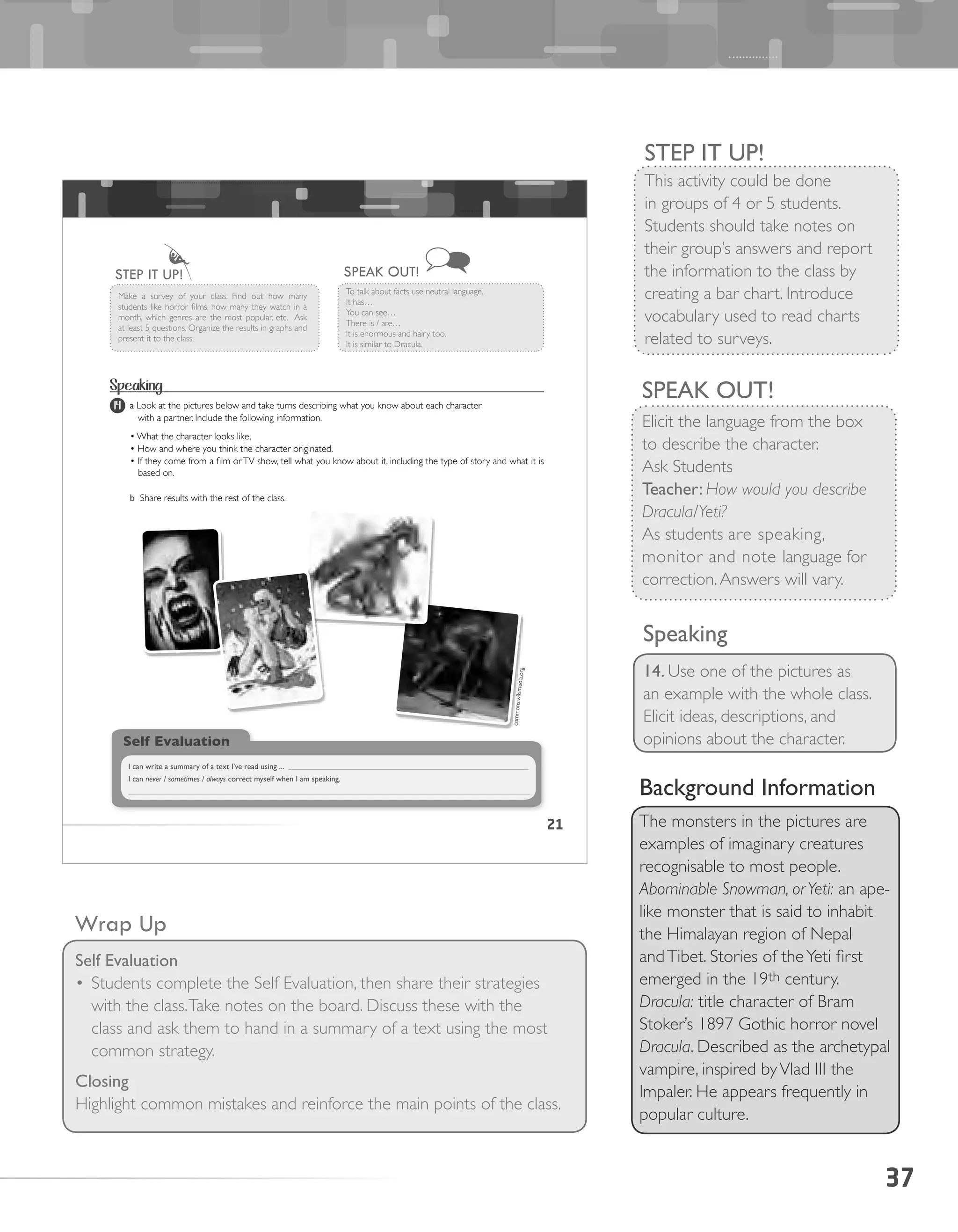 37
STEP IT UP!
This activity could be done
in groups of 4 or 5 students.
Students should take notes on
their group’s answers and report
the information to the class by
creating a bar chart. Introduce
vocabulary used to read charts
related to surveys.
SPEAK OUT!
Elicit the language from the box
to describe the character.
Ask Students
Teacher: How would you describe
Dracula/Yeti?
As students are speaking,
monitor and note language for
correction.Answers will vary.
Wrap Up
Self Evaluation
•	Students complete the Self Evaluation, then share their strategies
with the class.Take notes on the board. Discuss these with the
class and ask them to hand in a summary of a text using the most
common strategy.
Closing
Highlight common mistakes and reinforce the main points of the class.
Speaking
14. Use one of the pictures as
an example with the whole class.
Elicit ideas, descriptions, and
opinions about the character.
Background Information
The monsters in the pictures are
examples of imaginary creatures
recognisable to most people.
Abominable Snowman, orYeti: an ape-
like monster that is said to inhabit
the Himalayan region of Nepal
andTibet. Stories of theYeti first
emerged in the 19th century.
Dracula: title character of Bram
Stoker’s 1897 Gothic horror novel
Dracula. Described as the archetypal
vampire, inspired byVlad III the
Impaler. He appears frequently in
popular culture.
21
s
Make	 a	 survey	 of	 your	 class.	 Find	 out	 how	 many	
students	like	horror	films,	how	many	they	watch	in	a	
month,	which	genres	are	the	most	popular,	etc.		Ask	
at	least	5	questions.	Organize	the	results	in	graphs	and	
present it to the class.
STEP IT UP!
To	talk	about	facts	use	neutral	language.
It has…
You can see…
There is / are…
It is enormous and hairy, too.
It is similar to Dracula.
SPEAK OUT!
Speaking
a Look	at	the	pictures	below	and	take	turns	describing	what	you	know	about	each	character
			with	a	partner.	Include	the	following	information.
•	What	the	character	looks	like.
•	How	and	where	you	think	the	character	originated.
•	If	they	come	from	a	film	or	TV	show,	tell	what	you	know	about	it,	including	the	type	of	story	and	what	it	is		
based on.
b Share	results	with	the	rest	of	the	class.
Self Evaluation
I can write a summary of a text I’ve read using ...
I can never / sometimes / always correct myself when I am speaking.
commons.wikimedia.org
14
 