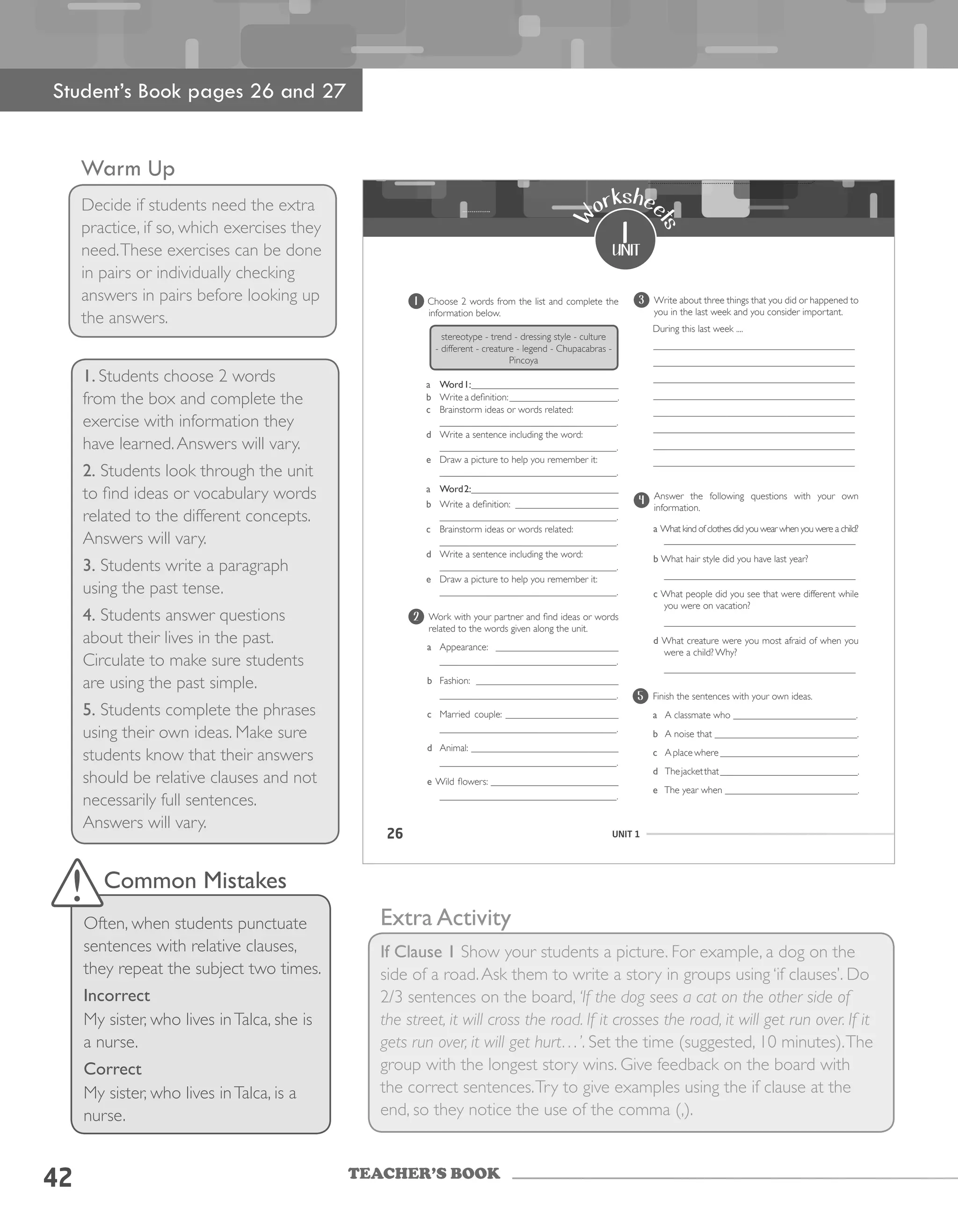 TEACHER’S BOOK
Warm Up
Decide if students need the extra
practice, if so, which exercises they
need.These exercises can be done
in pairs or individually checking
answers in pairs before looking up
the answers.
1. Students choose 2 words
from the box and complete the
exercise with information they
have learned.Answers will vary.
2. Students look through the unit
to find ideas or vocabulary words
related to the different concepts.
Answers will vary.
3. Students write a paragraph
using the past tense.
4. Students answer questions
about their lives in the past.
Circulate to make sure students
are using the past simple.
5. Students complete the phrases
using their own ideas. Make sure
students know that their answers
should be relative clauses and not
necessarily full sentences.
Answers will vary.
Extra Activity
If Clause 1 Show your students a picture. For example, a dog on the
side of a road.Ask them to write a story in groups using ‘if clauses’. Do
2/3 sentences on the board, ‘If the dog sees a cat on the other side of
the street, it will cross the road. If it crosses the road, it will get run over. If it
gets run over, it will get hurt…’. Set the time (suggested, 10 minutes).The
group with the longest story wins. Give feedback on the board with
the correct sentences.Try to give examples using the if clause at the
end, so they notice the use of the comma (,).
42
Student’s Book pages 26 and 27
Common Mistakes
Often, when students punctuate
sentences with relative clauses,
they repeat the subject two times.
Incorrect
My sister, who lives inTalca, she is
a nurse.
Correct
My sister, who lives inTalca, is a
nurse.
26 UNIT 1
1
unit
W
orkshee
ts
1 	Choose	2	words	from	the	list	and	complete	the	
information below.
stereotype	-	trend	-	dressing	style	-	culture	
-	different	-	creature	-	legend	-	Chupacabras	-	
Pincoya
a Word1:______________________________
b	 Write	a	definition:	______________________.
c	 Brainstorm	ideas	or	words	related:	
____________________________________.
d	 Write	a	sentence	including	the	word:	
____________________________________.
e Draw	a	picture	to	help	you	remember	it:	
____________________________________.
a Word2:______________________________
b	 Write	a	definition:		_____________________
____________________________________.
c Brainstorm	ideas	or	words	related:
____________________________________.
d Write	a	sentence	including	the	word:	
____________________________________.
e	 Draw	a	picture	to	help	you	remember	it:	
____________________________________.
2 	 Work	with	your	partner	and	find	ideas	or	words	
related	to	the	words	given	along	the	unit.
a Appearance:		_________________________
____________________________________.
b Fashion:		_____________________________
____________________________________.
c	 Married	 couple:	 _______________________
____________________________________.
d Animal:	______________________________
____________________________________.
e Wild	flowers:	__________________________
____________________________________.
3 	 Write	about	three	things	that	you	did	or	happened	to	
you in the last week and you consider important.
							During	this	last	week	....
_________________________________________
_________________________________________
_________________________________________
_________________________________________
_________________________________________
_________________________________________
_________________________________________
_________________________________________
4
	 Answer	 the	 following	 questions	 with	 your	 own	
information.
a What kind of clothes did you wear when you were a child?
_______________________________________
b What	hair	style	did	you	have	last	year?
_______________________________________
c What people did you see that were different while
you	were	on	vacation?
_______________________________________
d What creature were you most afraid of when you
were a child? Why?
_______________________________________
5 Finish the sentences with your own ideas.
a A classmate who _________________________.
b A noise that _____________________________.
c Aplacewhere____________________________.
d The	jacket	that	____________________________.	
e The year when ___________________________.
 