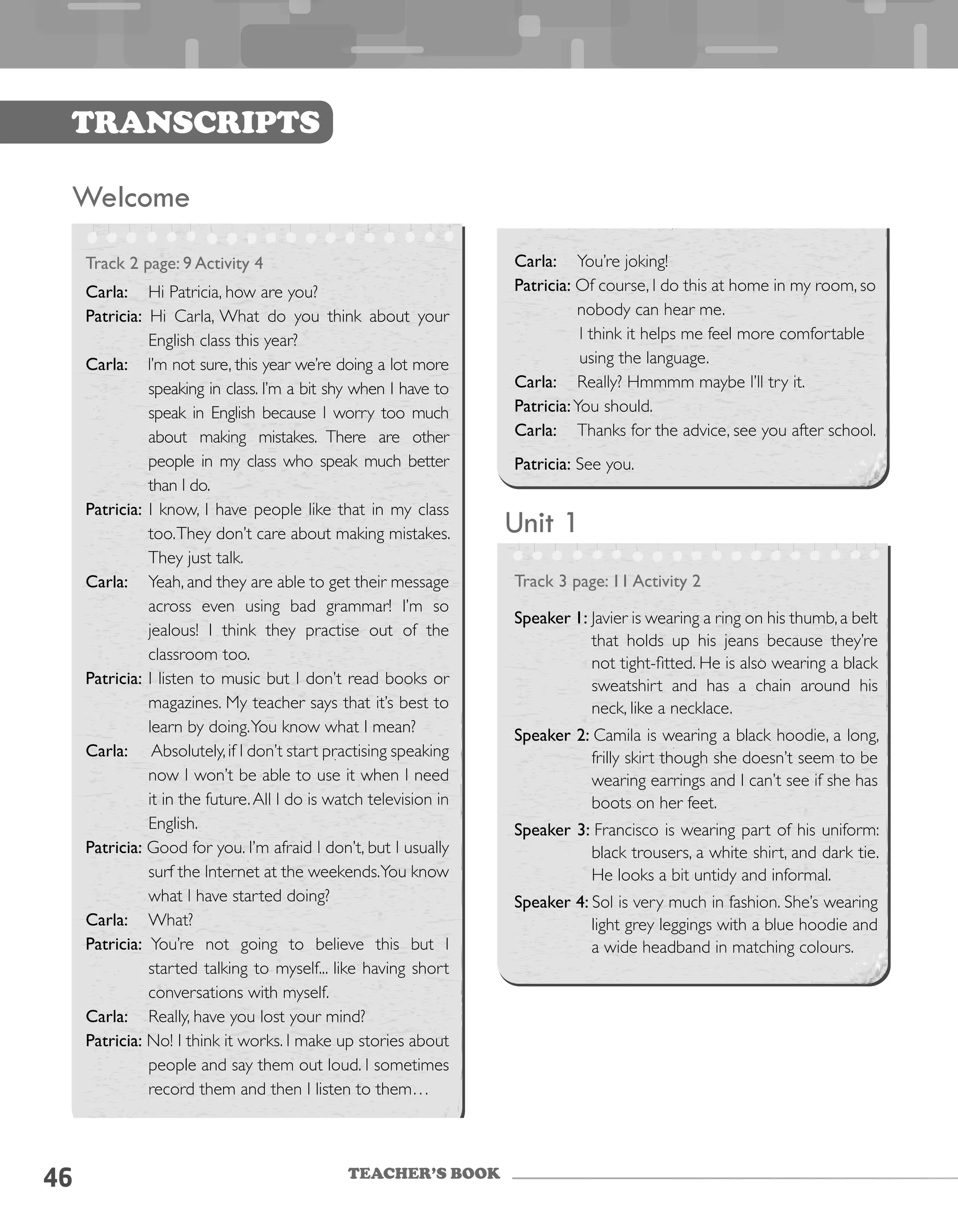 TEACHER’S BOOK
46
Transcripts
Unit 1
Track 3 page: 11 Activity 2
Speaker 1: Javier is wearing a ring on his thumb,a belt
that holds up his jeans because they’re
not tight-fitted. He is also wearing a black
sweatshirt and has a chain around his
neck, like a necklace.
Speaker 2: Camila is wearing a black hoodie, a long,
frilly skirt though she doesn’t seem to be
wearing earrings and I can’t see if she has
boots on her feet.
Speaker 3: Francisco is wearing part of his uniform:
black trousers, a white shirt, and dark tie.
He looks a bit untidy and informal.
Speaker 4: Sol is very much in fashion. She’s wearing
light grey leggings with a blue hoodie and
a wide headband in matching colours.
Welcome
Track 2 page: 9 Activity 4
Carla:	 Hi Patricia, how are you?
Patricia: Hi Carla, What do you think about your
English class this year?
Carla: I’m not sure, this year we’re doing a lot more
speaking in class. I’m a bit shy when I have to
speak in English because I worry too much
about making mistakes. There are other
people in my class who speak much better
than I do.
Patricia: I know, I have people like that in my class
too.They don’t care about making mistakes.
They just talk.
Carla:	 Yeah, and they are able to get their message
across even using bad grammar! I’m so
jealous! I think they practise out of the
classroom too.
Patricia: I listen to music but I don’t read books or
magazines. My teacher says that it’s best to
learn by doing.You know what I mean?
Carla:	 Absolutely,if I don’t start practising speaking
now I won’t be able to use it when I need
it in the future.All I do is watch television in
English.
Patricia: Good for you. I’m afraid I don’t, but I usually
surf the Internet at the weekends.You know
what I have started doing?
Carla:	 What?
Patricia: You’re not going to believe this but I
started talking to myself... like having short
conversations with myself.
Carla:	 Really, have you lost your mind?
Patricia: No! I think it works. I make up stories about
people and say them out loud. I sometimes
record them and then I listen to them…
Carla:	 You’re joking!
Patricia: Of course, I do this at home in my room, so
nobody can hear me.
I think it helps me feel more comfortable
using the language.
Carla:	 Really? Hmmmm maybe I’ll try it.
Patricia:You should.
Carla:	 Thanks for the advice, see you after school.
Patricia: See you.
 