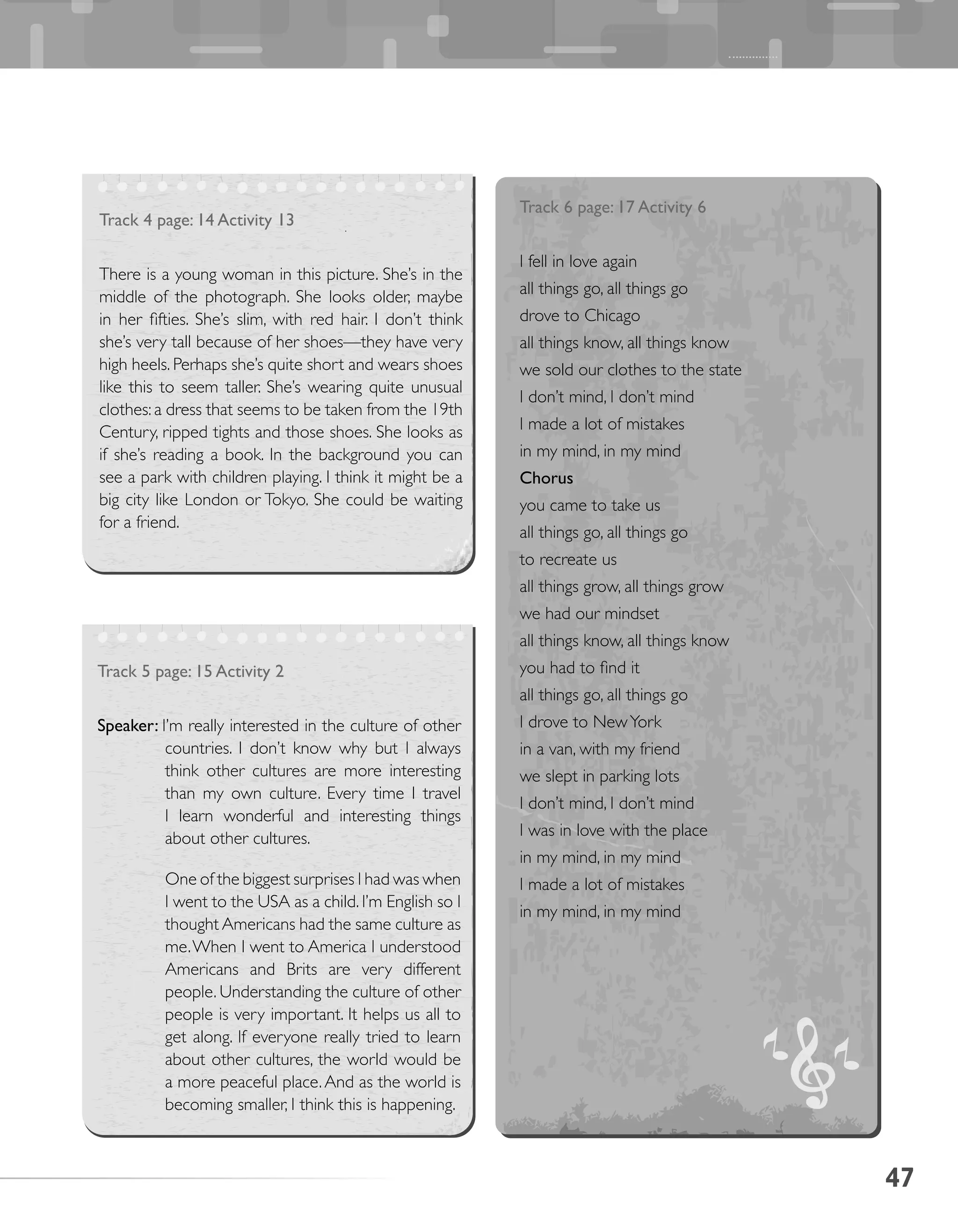 47
Track 4 page: 14 Activity 13
There is a young woman in this picture. She’s in the
middle of the photograph. She looks older, maybe
in her fifties. She’s slim, with red hair. I don’t think
she’s very tall because of her shoes—they have very
high heels. Perhaps she’s quite short and wears shoes
like this to seem taller. She’s wearing quite unusual
clothes: a dress that seems to be taken from the 19th
Century, ripped tights and those shoes. She looks as
if she’s reading a book. In the background you can
see a park with children playing. I think it might be a
big city like London or Tokyo. She could be waiting
for a friend.
Track 5 page: 15 Activity 2
Speaker: I’m really interested in the culture of other
countries. I don’t know why but I always
think other cultures are more interesting
than my own culture. Every time I travel
I learn wonderful and interesting things
about other cultures.
	 One of the biggest surprises I had was when
I went to the USA as a child. I’m English so I
thought Americans had the same culture as
me.When I went to America I understood
Americans and Brits are very different
people. Understanding the culture of other
people is very important. It helps us all to
get along. If everyone really tried to learn
about other cultures, the world would be
a more peaceful place.And as the world is
becoming smaller, I think this is happening.
Track 6 page: 17 Activity 6
I fell in love again
all things go, all things go
drove to Chicago
all things know, all things know
we sold our clothes to the state
I don’t mind, I don’t mind
I made a lot of mistakes
in my mind, in my mind
Chorus
you came to take us
all things go, all things go
to recreate us
all things grow, all things grow
we had our mindset
all things know, all things know
you had to find it
all things go, all things go
I drove to NewYork
in a van, with my friend
we slept in parking lots
I don’t mind, I don’t mind
I was in love with the place
in my mind, in my mind
I made a lot of mistakes
in my mind, in my mind
 
