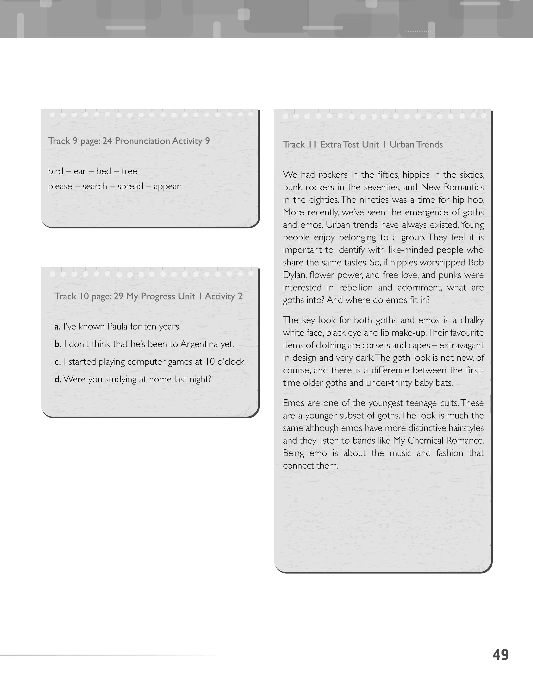 49
Track 9 page: 24 Pronunciation Activity 9
bird – ear – bed – tree
please – search – spread – appear
Track 10 page: 29 My Progress Unit 1 Activity 2
a. I’ve known Paula for ten years.
b. I don’t think that he’s been to Argentina yet.
c. I started playing computer games at 10 o’clock.
d. Were you studying at home last night?
Track 11 Extra Test Unit 1 Urban Trends
We had rockers in the fifties, hippies in the sixties,
punk rockers in the seventies, and New Romantics
in the eighties.The nineties was a time for hip hop.
More recently, we’ve seen the emergence of goths
and emos. Urban trends have always existed.Young
people enjoy belonging to a group. They feel it is
important to identify with like-minded people who
share the same tastes. So, if hippies worshipped Bob
Dylan, flower power, and free love, and punks were
interested in rebellion and adornment, what are
goths into? And where do emos fit in?
The key look for both goths and emos is a chalky
white face, black eye and lip make-up.Their favourite
items of clothing are corsets and capes – extravagant
in design and very dark.The goth look is not new, of
course, and there is a difference between the first-
time older goths and under-thirty baby bats.
Emos are one of the youngest teenage cults.These
are a younger subset of goths.The look is much the
same although emos have more distinctive hairstyles
and they listen to bands like My Chemical Romance.
Being emo is about the music and fashion that
connect them.
 