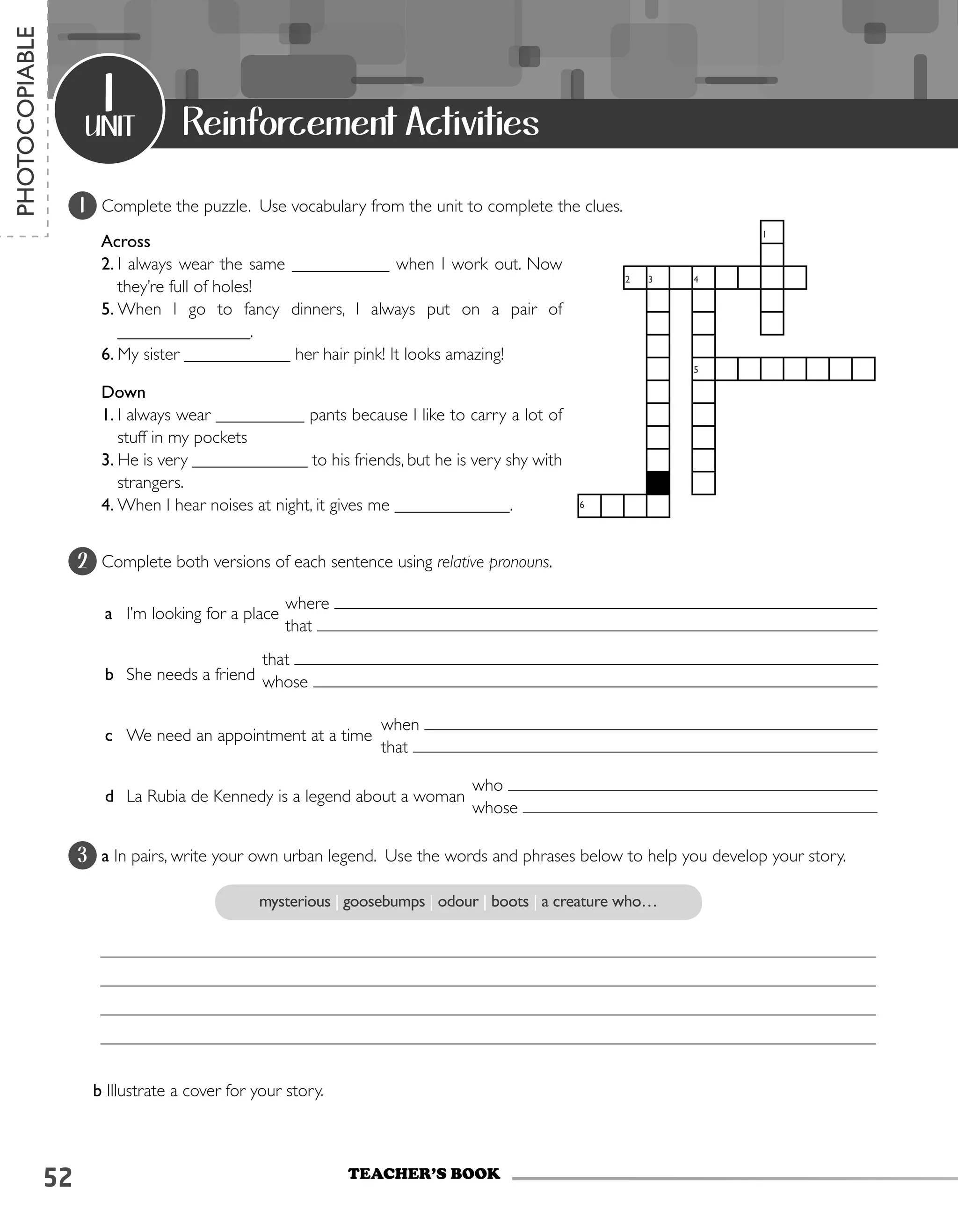 52
1 Complete the puzzle. Use vocabulary from the unit to complete the clues.
2 Complete both versions of each sentence using relative pronouns.
a	 I’m looking for a place
b	 She needs a friend
c	 We need an appointment at a time
d	 La Rubia de Kennedy is a legend about a woman
3 a In pairs, write your own urban legend. Use the words and phrases below to help you develop your story.
b Illustrate a cover for your story.
unit
1
TEACHER’S book
PHOTOCOPIABLE
Reinforcement Activities
1
2 3 4
5
6
Across
2.	I always wear the same ___________ when I work out. Now
they’re full of holes!
5.	When I go to fancy dinners, I always put on a pair of
_______________.
6.	My sister ____________ her hair pink! It looks amazing!
Down
1.	I always wear __________ pants because I like to carry a lot of
stuff in my pockets
3.	He is very _____________ to his friends, but he is very shy with
strangers.
4.	When I hear noises at night, it gives me _____________.
mysterious | goosebumps | odour | boots | a creature who…
where
that
that
whose
when
that
who
whose
 