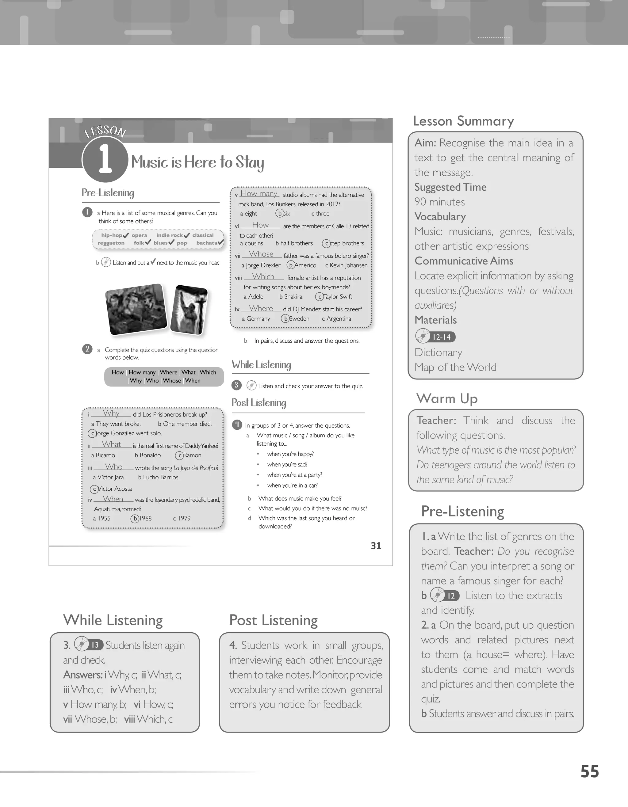 31
Music is Here to Stay
LESSON
1
Pre-Listening
Post Listening
hip-hop opera indie rock classical
reggaeton folk blues pop bachata
1 a Here is a list of some musical genres. Can you
think of some others?
b Listen and put a next to the music you hear.
4 In groups of 3 or 4, answer the questions.
a What music / song / album do you like
listening to...
•	 when you’re happy?
•	 when you’re sad?
•	 when you’re at a party?
•	 when you’re in a car?
b What does music make you feel?
c What would you do if there was no muisc?
d Which was the last song you heard or
downloaded?
i did Los Prisioneros break up?
a They went broke. b One member died.
c Jorge González went solo.
ii is the real first name of DaddyYankee?
a Ricardo b Ronaldo c Ramon
iii wrote the song La Joya del Pacifico?
a Víctor Jara b Lucho Barrios
c Víctor Acosta
iv was the legendary psychedelic band,
Aquaturbia,formed?
a 1955 b 1968 c 1979
2 a Complete the quiz questions using the question
words below.
3 Listen and check your answer to the quiz.
b In pairs, discuss and answer the questions.
How | How many |Where |What |Which
|Why |Who |Whose |When
v studio albums had the alternative
rock band, Los Bunkers, released in 2012?
a eight b six c three
vi are the members of Calle 13 related
to each other?
a cousins b half brothers c step brothers
vii father was a famous bolero singer?
a Jorge Drexler b Americo c Kevin Johansen
viii female artist has a reputation
for writing songs about her ex boyfriends?
a Adele b Shakira c Taylor Swift
ix did DJ Mendez start his career?
a Germany b Sweden c Argentina
While Listening
55
Lesson Summary
Aim: Recognise the main idea in a
text to get the central meaning of
the message.
Suggested Time
90 minutes
Vocabulary
Music: musicians, genres, festivals,
other artistic expressions
Communicative Aims
Locate explicit information by asking
questions.(Questions with or without
auxiliares)
Materials
Dictionary
Map of the World
Warm Up
Teacher: Think and discuss the
following questions.
What type of music is the most popular?
Do teenagers around the world listen to
the same kind of music?
While Listening
3. Students listen again
and check.
Answers:iWhy,c; iiWhat,c;
iiiWho,c; ivWhen,b;
v How many,b; vi How,c;
vii Whose,b; viiiWhich,c
Post Listening
4. Students work in small groups,
interviewing each other. Encourage
them to take notes.Monitor,provide
vocabulary and write down general
errors you notice for feedback
12-14
Pre-Listening
1.aWrite the list of genres on the
board. Teacher: Do you recognise
them? Can you interpret a song or
name a famous singer for each?
b Listen to the extracts
and identify.
2. a On the board, put up question
words and related pictures next
to them (a house= where). Have
students come and match words
and pictures and then complete the
quiz.
b Students answer and discuss in pairs.
12
13
Why
How
Whose
Which
Where
How many
What
Who
When
 