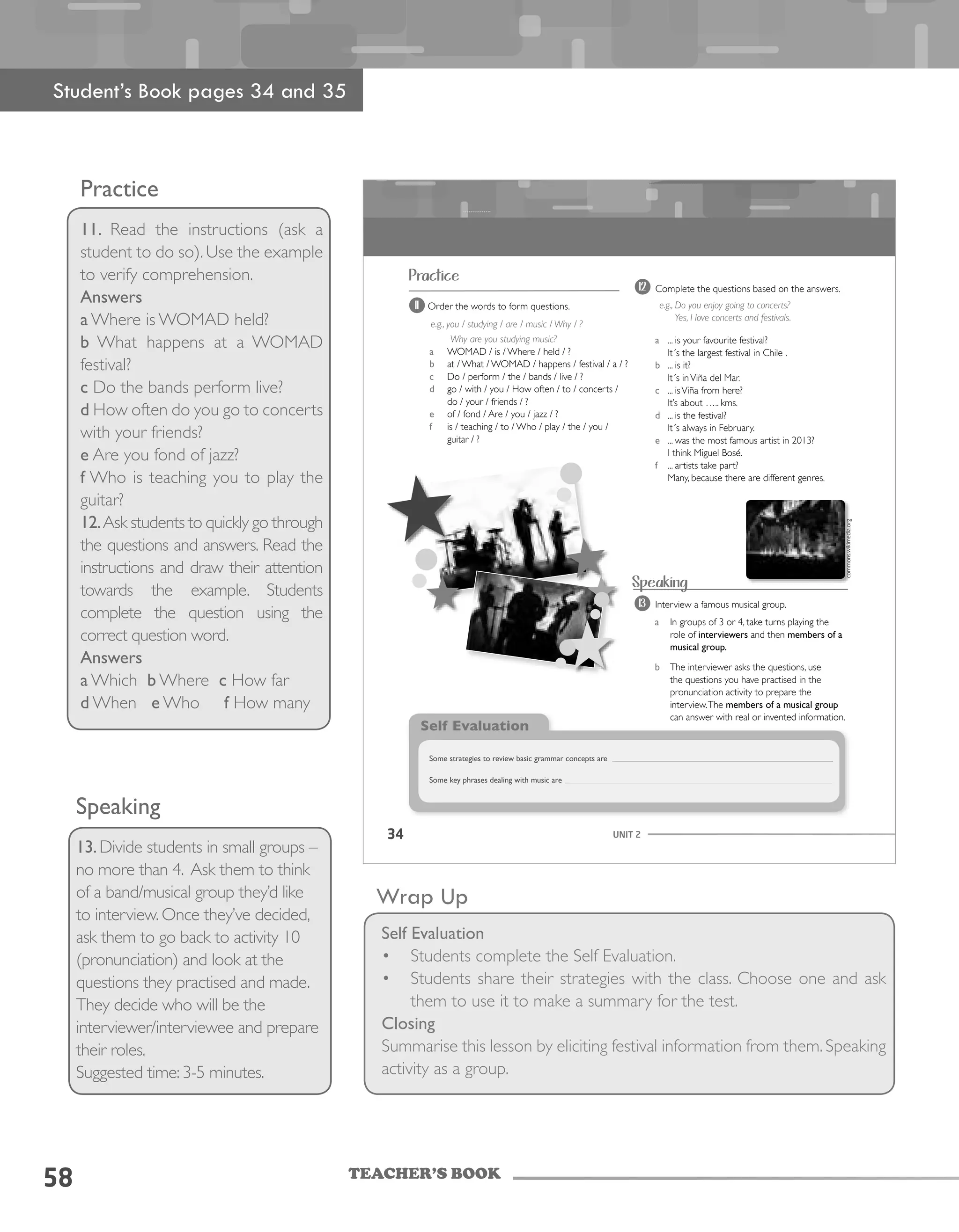 TEACHER’S BOOK
58
Practice
11. Read the instructions (ask a
student to do so). Use the example
to verify comprehension.
Answers
a Where is WOMAD held?
b What happens at a WOMAD
festival?
c Do the bands perform live?
d How often do you go to concerts
with your friends?
e Are you fond of jazz?
f Who is teaching you to play the
guitar?
12.Ask students to quickly go through
the questions and answers. Read the
instructions and draw their attention
towards the example. Students
complete the question using the
correct question word.
Answers
a Which b Where c How far
d When e Who f How many
Speaking
13.Divide students in small groups –
no more than 4. Ask them to think
of a band/musical group they’d like
to interview. Once they’ve decided,
ask them to go back to activity 10
(pronunciation) and look at the
questions they practised and made.
They decide who will be the
interviewer/interviewee and prepare
their roles.
Suggested time: 3-5 minutes.
Wrap Up
Self Evaluation
•	 Students complete the Self Evaluation.
•	 Students share their strategies with the class. Choose one and ask
them to use it to make a summary for the test.
Closing
Summarise this lesson by eliciting festival information from them. Speaking
activity as a group.
UNIT 234
Practice
11 Order the words to form questions.
e.g., you / studying / are / music / Why / ?
Why are you studying music?
a WOMAD / is / Where / held / ?
b at / What / WOMAD / happens / festival / a / ?
c Do / perform / the / bands / live / ?
d go / with / you / How often / to / concerts /
do / your / friends / ?
e of / fond / Are / you / jazz / ?
f is / teaching / to / Who / play / the / you /
guitar / ?
Speaking
13 Interview a famous musical group.
a In groups of 3 or 4, take turns playing the
role of interviewers and then members of a
musical group.
b The interviewer asks the questions, use
the questions you have practised in the
pronunciation activity to prepare the
interview.The members of a musical group
can answer with real or invented information.
Self Evaluation
Some strategies to review basic grammar concepts are
Some key phrases dealing with music are
12 Complete the questions based on the answers.
e.g., Do you enjoy going to concerts?
Yes, I love concerts and festivals.
a ... is your favourite festival?
It´s the largest festival in Chile .
b ... is it?
It´s inViña del Mar.
c ... isViña from here?
It’s about ….. kms.
d ... is the festival?
It´s always in February.
e ... was the most famous artist in 2013?
I think Miguel Bosé.
f ... artists take part?
Many, because there are different genres.
commons.wikimedia.org
Student’s Book pages 34 and 35
 