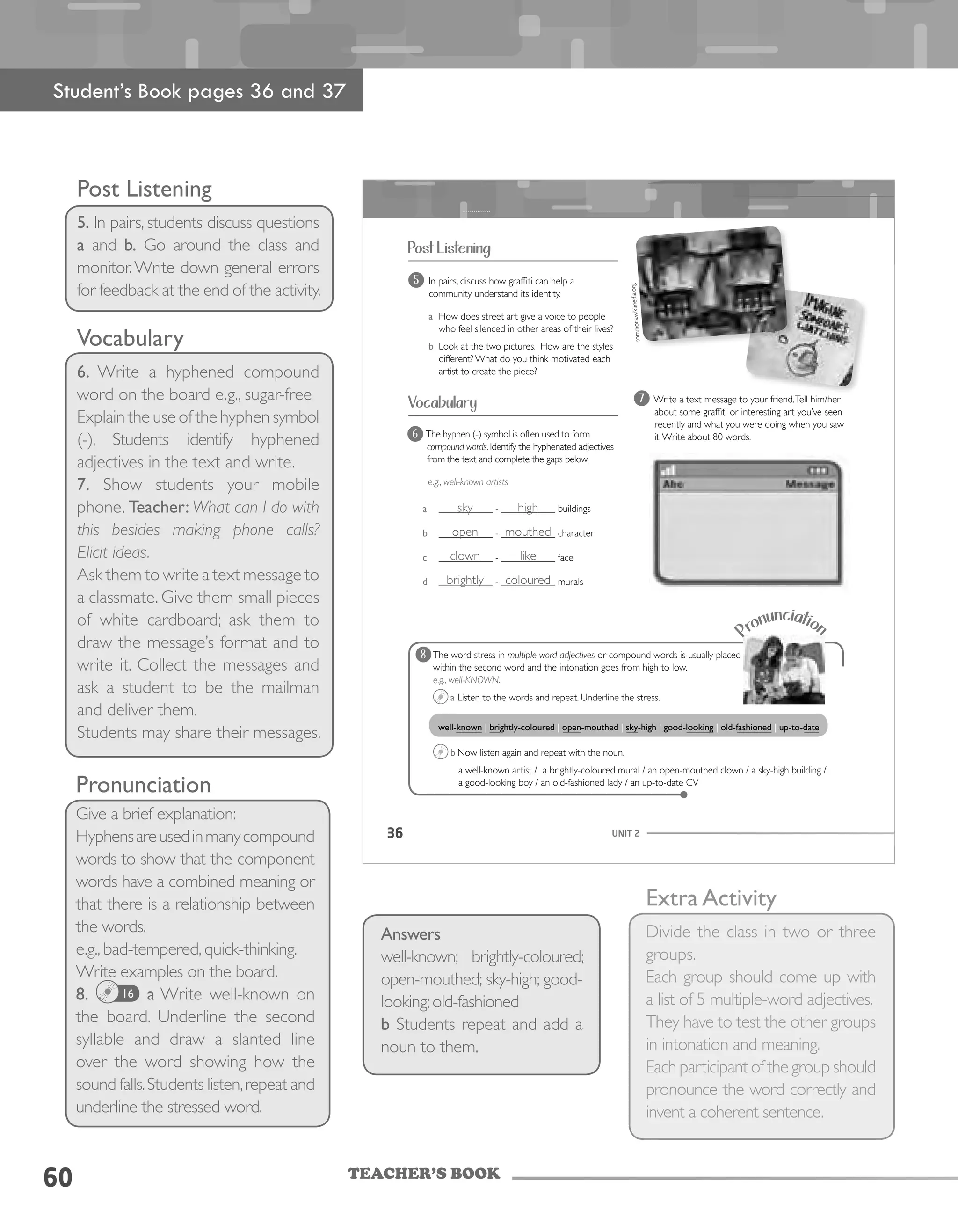TEACHER’S BOOK
60
Post Listening
5. In pairs, students discuss questions
a and b. Go around the class and
monitor.Write down general errors
for feedback at the end of the activity.
Vocabulary
6. Write a hyphened compound
word on the board e.g., sugar-free
Explain the use of the hyphen symbol
(-), Students identify hyphened
adjectives in the text and write.
7. Show students your mobile
phone. Teacher: What can I do with
this besides making phone calls?
Elicit ideas.
Ask them to write a text message to
a classmate. Give them small pieces
of white cardboard; ask them to
draw the message’s format and to
write it. Collect the messages and
ask a student to be the mailman
and deliver them.
Students may share their messages.
UNIT 236
Post Listening
Vocabulary 7 Write a text message to your friend.Tell him/her
about some graffiti or interesting art you’ve seen
recently and what you were doing when you saw
it.Write about 80 words.6 The hyphen (-) symbol is often used to form
compound words. Identify the hyphenated adjectives
from the text and complete the gaps below.
e.g., well-known artists
a ___________ - ___________ buildings
b ___________ - ___________ character
c ___________ - ___________ face
d ___________ - ___________ murals
Pronunciation
The word stress in multiple-word adjectives or compound words is usually placed
within the second word and the intonation goes from high to low.
e.g., well-KNOWN.
a Listen to the words and repeat. Underline the stress.
b Now listen again and repeat with the noun.
a well-known artist / a brightly-coloured mural / an open-mouthed clown / a sky-high building /
a good-looking boy / an old-fashioned lady / an up-to-date CV
well-known | brightly-coloured | open-mouthed | sky-high | good-looking | old-fashioned | up-to-date
8
5 In pairs, discuss how graffiti can help a
community understand its identity.
a How does street art give a voice to people
who feel silenced in other areas of their lives?
b Look at the two pictures. How are the styles
different? What do you think motivated each
artist to create the piece?
commons.wikimedia.org
Pronunciation
Give a brief explanation:
Hyphensareusedinmanycompound
words to show that the component
words have a combined meaning or
that there is a relationship between
the words.
e.g., bad-tempered, quick-thinking.
Write examples on the board.
8. 16 a Write well-known on
the board. Underline the second
syllable and draw a slanted line
over the word showing how the
sound falls.Students listen,repeat and
underline the stressed word.
Extra Activity
Divide the class in two or three
groups.
Each group should come up with
a list of 5 multiple-word adjectives.
They have to test the other groups
in intonation and meaning.
Each participant of the group should
pronounce the word correctly and
invent a coherent sentence.
Student’s Book pages 36 and 37
Answers
well-known; brightly-coloured;
open-mouthed; sky-high; good-
looking;old-fashioned
b Students repeat and add a
noun to them.
sky
open
clown
brightly
high
mouthed
like
coloured
 