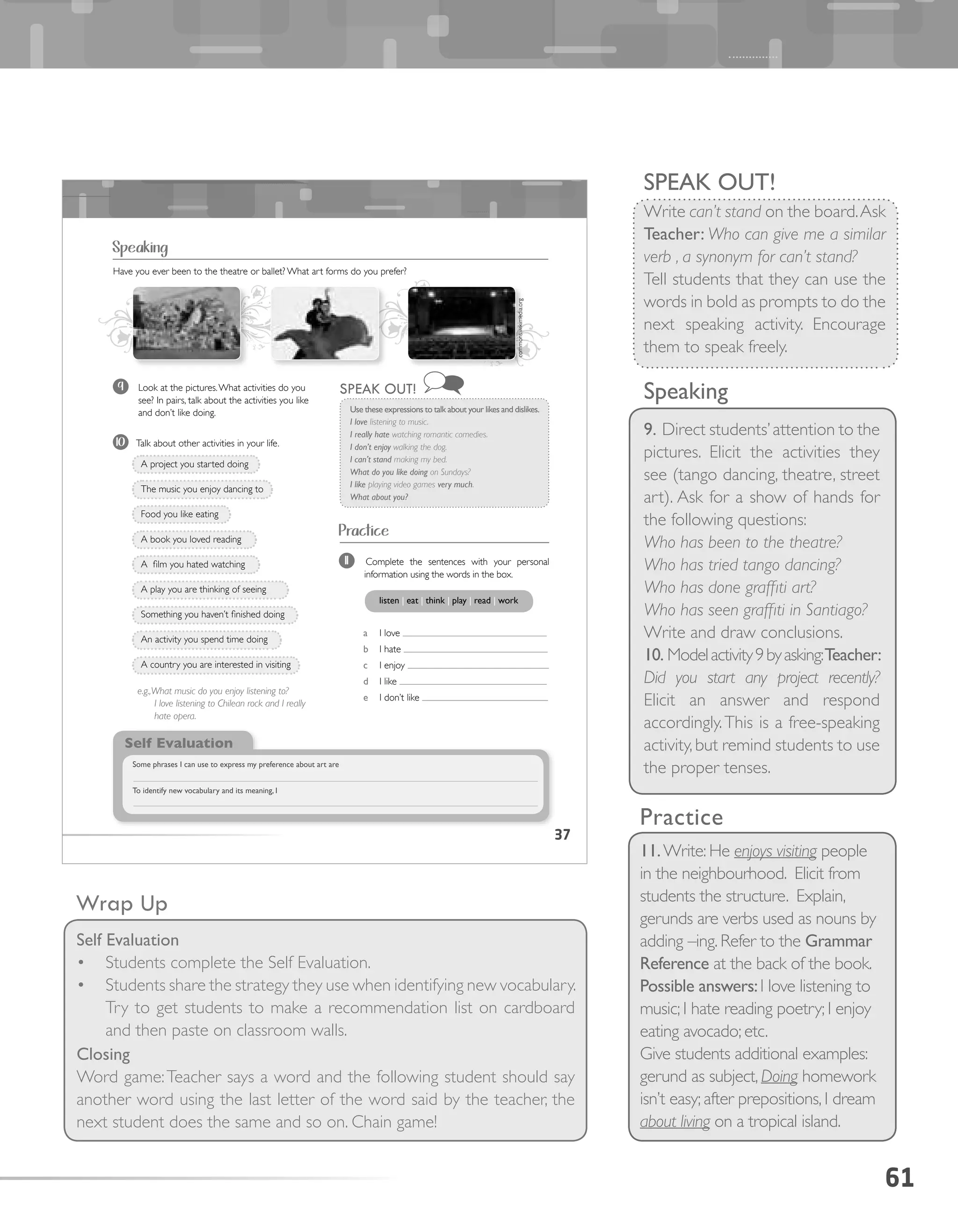 61
Speaking
9. Direct students’attention to the
pictures. Elicit the activities they
see (tango dancing, theatre, street
art). Ask for a show of hands for
the following questions:
Who has been to the theatre?
Who has tried tango dancing?
Who has done graffiti art?
Who has seen graffiti in Santiago?
Write and draw conclusions.
10. Modelactivity9byasking:Teacher:
Did you start any project recently?
Elicit an answer and respond
accordingly.This is a free-speaking
activity,but remind students to use
the proper tenses.
Practice
11.Write: He enjoys visiting people
in the neighbourhood. Elicit from
students the structure. Explain,
gerunds are verbs used as nouns by
adding –ing. Refer to the Grammar
Reference at the back of the book.
Possible answers:I love listening to
music; I hate reading poetry; I enjoy
eating avocado; etc.
Give students additional examples:
gerund as subject, Doing homework
isn’t easy; after prepositions, I dream
about living on a tropical island.
Wrap Up
Self Evaluation
•	 Students complete the Self Evaluation.
•	 Students share the strategy they use when identifying new vocabulary.
Try to get students to make a recommendation list on cardboard
and then paste on classroom walls.
Closing
Word game:Teacher says a word and the following student should say
another word using the last letter of the word said by the teacher, the
next student does the same and so on. Chain game!
37
Speaking
Practice
9 Look at the pictures.What activities do you
see? In pairs, talk about the activities you like
and don’t like doing.
10 Talk about other activities in your life.
A project you started doing
The music you enjoy dancing to
Food you like eating
A book you loved reading
A film you hated watching
A play you are thinking of seeing
Something you haven’t finished doing
An activity you spend time doing
A country you are interested in visiting
Have you ever been to the theatre or ballet? What art forms do you prefer?
e.g.,What music do you enjoy listening to?
I love listening to Chilean rock and I really
hate opera.
Use these expressions to talk about your likes and dislikes.
I love listening to music.
I really hate watching romantic comedies.
I don’t enjoy walking the dog.
I can’t stand making my bed.
What do you like doing on Sundays?
I like playing video games very much.
What about you?
SPEAK OUT!
11 Complete the sentences with your personal
information using the words in the box.
a I love
b I hate
c I enjoy
d I like
e I don’t like
listen | eat | think | play | read | work
Self Evaluation
Some phrases I can use to express my preference about art are
To identify new vocabulary and its meaning, I
commons.wikimedia.org
SPEAK OUT!
Write can’t stand on the board.Ask
Teacher: Who can give me a similar
verb , a synonym for can’t stand?
Tell students that they can use the
words in bold as prompts to do the
next speaking activity. Encourage
them to speak freely.
 