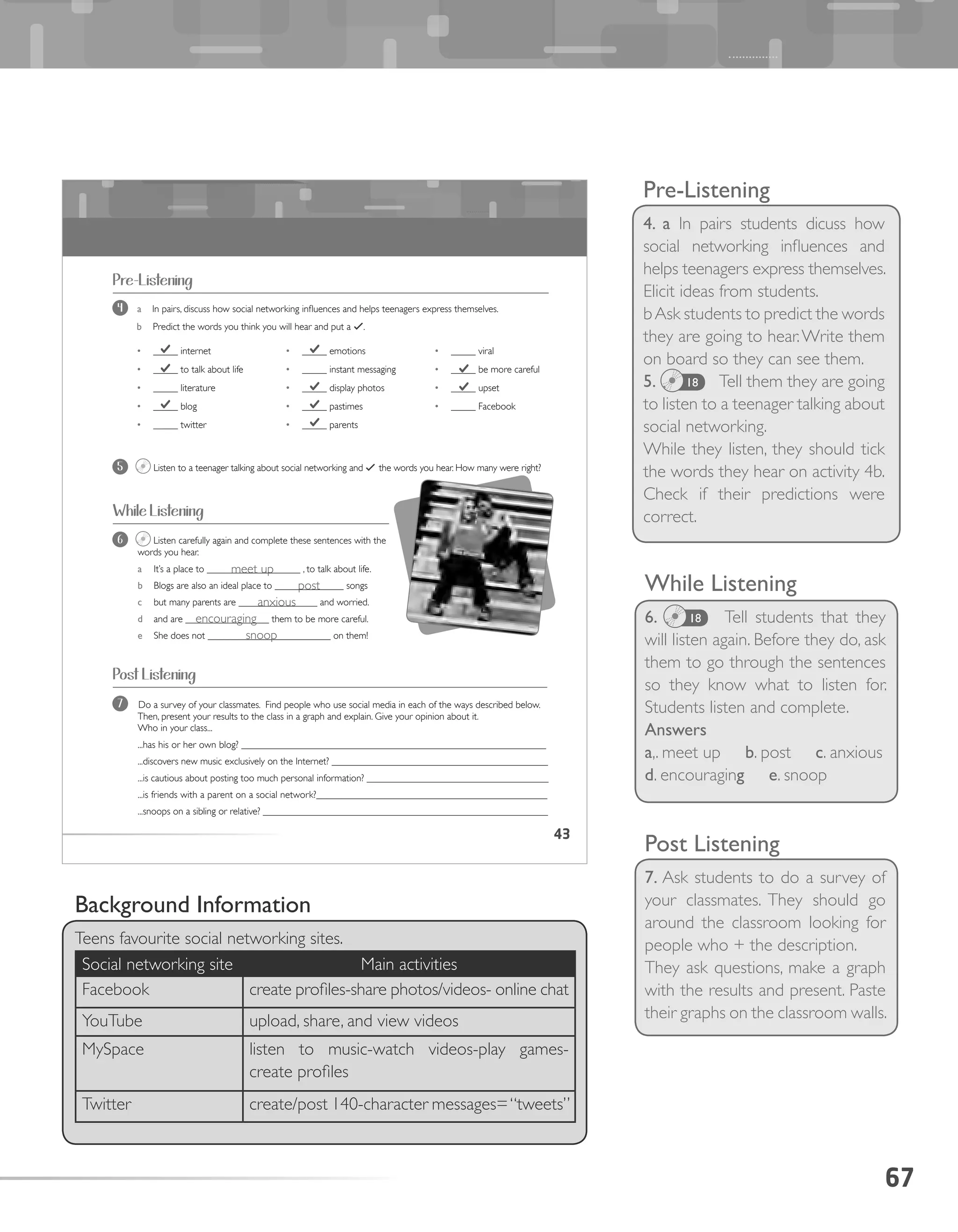 67
Pre-Listening
4. a In pairs students dicuss how
social networking influences and
helps teenagers express themselves.
Elicit ideas from students.
bAsk students to predict the words
they are going to hear.Write them
on board so they can see them.
5. 18 Tell them they are going
to listen to a teenager talking about
social networking.
While they listen, they should tick
the words they hear on activity 4b.
Check if their predictions were
correct.
43
6 Listen carefully again and complete these sentences with the
words you hear.
a It’s a place to ___________________ , to talk about life.
b Blogs are also an ideal place to ______________ songs
c but many parents are ________________ and worried.
d and are _________________ them to be more careful.
e She does not _________________________ on them!
•	 _____ internet
•	 _____ to talk about life
•	 _____ literature
•	 _____ blog
•	 _____ twitter
•	 _____ emotions
•	 _____ instant messaging
•	 _____ display photos
•	 _____ pastimes
•	 _____ parents
•	 _____ viral
•	 _____ be more careful
•	 _____ upset
•	 _____ Facebook
Pre-Listening
4 a In pairs, discuss how social networking influences and helps teenagers express themselves.
b Predict the words you think you will hear and put a ✓.
5 Listen to a teenager talking about social networking and ✓ the words you hear. How many were right?
While Listening
Post Listening
7 Do a survey of your classmates. Find people who use social media in each of the ways described below.
Then, present your results to the class in a graph and explain. Give your opinion about it.
Who in your class...
...has his or her own blog? ______________________________________________________________
...discovers new music exclusively on the Internet? ____________________________________________
...is cautious about posting too much personal information? _____________________________________
...is friends with a parent on a social network?_______________________________________________
...snoops on a sibling or relative? __________________________________________________________
While Listening
6. 18 Tell students that they
will listen again. Before they do, ask
them to go through the sentences
so they know what to listen for.
Students listen and complete.
Answers
a,. meet up b. post c. anxious
d. encouraging e. snoop
Post Listening
7. Ask students to do a survey of
your classmates. They should go
around the classroom looking for
people who + the description.
They ask questions, make a graph
with the results and present. Paste
their graphs on the classroom walls.
Background Information
Teens favourite social networking sites.
Social networking site Main activities
Facebook create profiles-share photos/videos- online chat
YouTube upload, share, and view videos
MySpace listen to music-watch videos-play games-
create profiles
Twitter create/post 140-character messages=“tweets”
meet up
post
anxious
encouraging
snoop
 