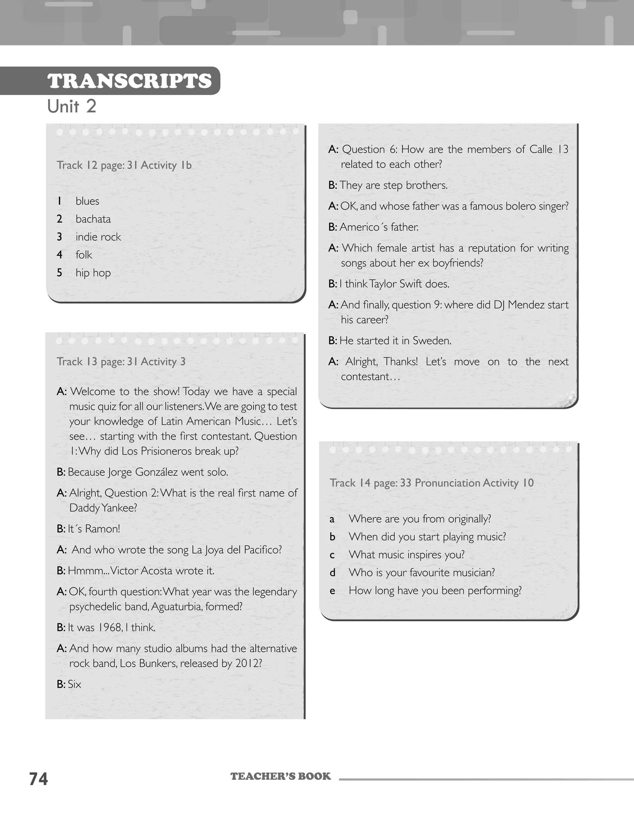 TEACHER’S BOOK
74
Transcripts
Unit 2
Track 12 page: 31 Activity 1b
1	 blues
2	 bachata
3	 indie rock
4	 folk
5	 hip hop
Track 14 page: 33 Pronunciation Activity 10
a	 Where are you from originally?
b	 When did you start playing music?
c	 What music inspires you?
d	 Who is your favourite musician?
e	 How long have you been performing?
Track 13 page: 31 Activity 3
A: Welcome to the show! Today we have a special
music quiz for all our listeners.We are going to test
your knowledge of Latin American Music… Let’s
see… starting with the first contestant. Question
1:Why did Los Prisioneros break up?
B: Because Jorge González went solo.
A: Alright, Question 2:What is the real first name of
DaddyYankee?
B: It´s Ramon!
A: And who wrote the song La Joya del Pacifico?
B: Hmmm...Victor Acosta wrote it.
A: OK, fourth question:What year was the legendary
psychedelic band,Aguaturbia, formed?
B: It was 1968, I think.
A: And how many studio albums had the alternative
rock band, Los Bunkers, released by 2012?
B: Six
A: Question 6: How are the members of Calle 13
related to each other?
B: They are step brothers.
A:OK, and whose father was a famous bolero singer?
B: Americo´s father.
A: Which female artist has a reputation for writing
songs about her ex boyfriends?
B: I thinkTaylor Swift does.
A: And finally, question 9: where did DJ Mendez start
his career?
B: He started it in Sweden.
A: Alright, Thanks! Let’s move on to the next
contestant…
 