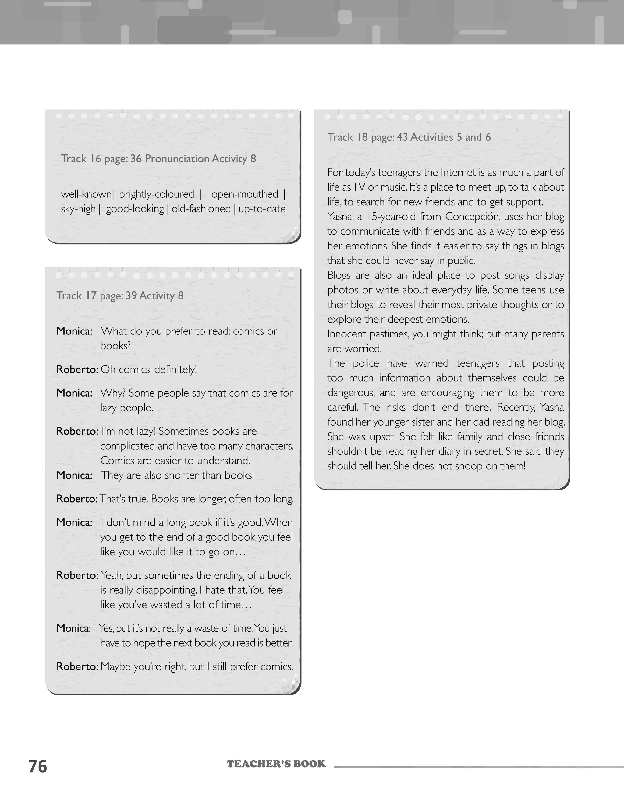 TEACHER’S BOOK
76
Track 16 page: 36 Pronunciation Activity 8
well-known| brightly-coloured | open-mouthed |
sky-high | good-looking | old-fashioned | up-to-date
Track 18 page: 43 Activities 5 and 6
For today’s teenagers the Internet is as much a part of
life asTV or music.It’s a place to meet up,to talk about
life, to search for new friends and to get support.
Yasna, a 15-year-old from Concepción, uses her blog
to communicate with friends and as a way to express
her emotions. She finds it easier to say things in blogs
that she could never say in public.
Blogs are also an ideal place to post songs, display
photos or write about everyday life. Some teens use
their blogs to reveal their most private thoughts or to
explore their deepest emotions.
Innocent pastimes, you might think; but many parents
are worried.
The police have warned teenagers that posting
too much information about themselves could be
dangerous, and are encouraging them to be more
careful. The risks don’t end there. Recently, Yasna
found her younger sister and her dad reading her blog.
She was upset. She felt like family and close friends
shouldn’t be reading her diary in secret. She said they
should tell her. She does not snoop on them!
Track 17 page: 39 Activity 8
Monica: What do you prefer to read: comics or
books?
Roberto: Oh comics, definitely!
Monica: Why? Some people say that comics are for
lazy people.
Roberto: I’m not lazy! Sometimes books are
complicated and have too many characters.
Comics are easier to understand.
Monica: They are also shorter than books!
Roberto: That’s true. Books are longer, often too long.
Monica: I don’t mind a long book if it’s good.When
you get to the end of a good book you feel
like you would like it to go on…
Roberto: Yeah, but sometimes the ending of a book
is really disappointing. I hate that.You feel
like you’ve wasted a lot of time…
Monica: Yes,but it’s not really a waste of time.You just
have to hope the next book you read is better!
Roberto: Maybe you’re right, but I still prefer comics.
 