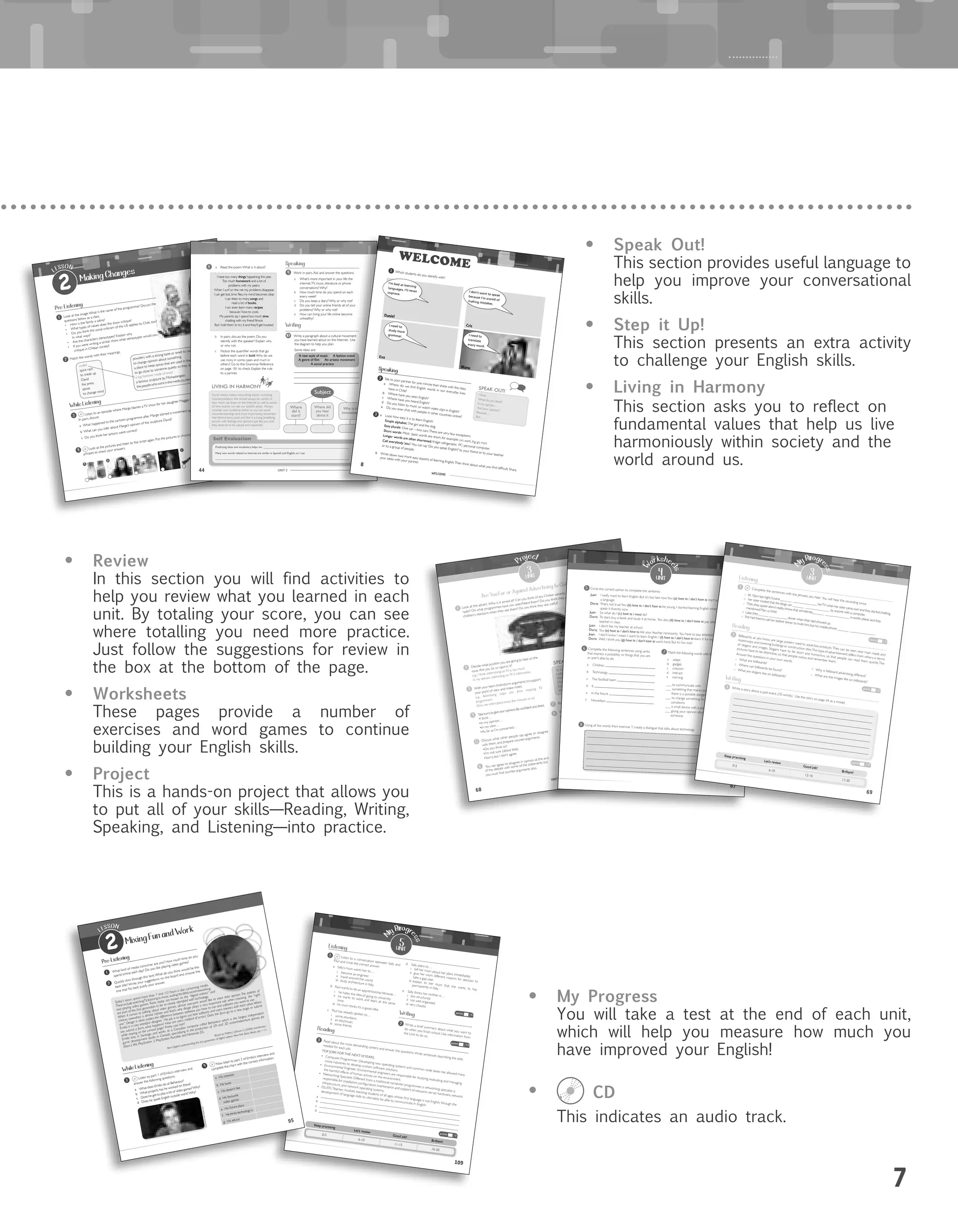 7
55
1 Look at the image.What is the name of the programme? Discuss the
questions below as a class.
•	 How is the family a satire?
•	 What types of values does the show critique?
•	 Do you think the social criticism of the US applies to Chile, too?
In what ways?
•	 Are the characters stereotypes? Explain why.
•	 If you were writing a similar show, what stereotypes would you
critique in Chilean society?
LESSON
2 Making Changes
Pre-Listening
mallet
spice rack
to sneak up
David
the press
spices
to change mind
powders with a strong taste or smell to use in cooking
to change opinion about something
a place to keep spices that are used in the kitchen
to go close to someone quietly so they don’t see you
a big hammer made of wood
a famous sculpture by Michaelangelo
thepeoplewhoworkinthemedia(tv,newspaper,magazine,etc.)
4 Look at the pictures and listen to the script again. Put the pictures in chronological order. Listen to the
phrases to check your answers.
2 Match the words with their meanings.
Listen to an episode where Marge blames aTV show for her daughter Maggie being violent.
In pairs, discuss:
a What happened to the cartoon programme after Marge started a movement against it?
b	 What can you infer about Marge’s opinion of the sculpture David?
c Do you think her actions were correct?
13
common
s.wikime
dia.org
Courtesy	of	Canal	13
While Listening
A
B
C
D
E
F
UNIT 3
68
3
unit
Project
Decide what position you are going to take on the
issue.Are you for or against it?
e.g., I think adverstising on TV is too much.
In my opinion, advertising on TV is informative.
With your team,brainstorm arguments to support
your point of view and make notes.
e.g., Advertising stops you from enjoying TV
programmes.
Films are interrupted every few minutes or so!
Take turns to give your opinions.Be confident and direct.
•I think…
•In my opinion…
•In my view…
•As far as I’m concerned…
Discuss what other people say, agree or disagree
with them, and prepare counter-arguments.
•Do you think so?
•I’m not sure (about that).
•Sorry, but I don’t agree.
You can agree to disagree in opinion at the end
2
Are You For or Against Advertising to Children?
3
4
5
6
Role - play your debate to the rest of the class.
Write a formal email to the advertising board
confirming your position on topic: advertising to
children.Write between 80 – 100 words.
7
8
Look at the advert. Who is it aimed at? Can you think of any Chilean adverts aimed at children on TV or
radio? On what programmes have you seen/heard them? Do you think they are adequate? What are the
children’s reactions when they see them? Do you think they are useful?
1
9 3
To interrupt a person when they are speaking
Hold on a minute
Wait a minute
One sec...
Excuse me...
Wait...
SPEAK OUT!
of the debate with some of the statements but
you must find counter-arguments also.
•	 Speak Out!
This section provides useful language to
help you improve your conversational
skills.
•	 Step it Up!
This section presents an extra activity
to challenge your English skills.
•	 Living in Harmony
This section asks you to reflect on
fundamental values that help us live
harmoniously within society and the
world around us.
•	 Review
In this section you will find activities to
help you review what you learned in each
unit. By totaling your score, you can see
where totalling you need more practice.
Just follow the suggestions for review in
the box at the bottom of the page.
•	 Worksheets
These pages provide a number of
exercises and word games to continue
building your English skills.
•	 Project
This is a hands-on project that allows you
to put all of your skills—Reading, Writing,
Speaking, and Listening—into practice.
•	 My Progress
You will take a test at the end of each unit,
which will help you measure how much you
have improved your English!
•	 CD
This indicates an audio track.
	
UNIT 244
Writing
Speaking
8 a Read the poem.What is it about?
b In pairs, discuss the poem. Do you
identify with the speaker? Explain why
or why not.
c Notice the quantifier words that go
before each word in bold.Why do we
use many in some cases and much in
others? Go to the Grammar Reference
on page 181 to check. Explain the rule
to a partner.
10 Write a paragraph about a cultural movement
you have learned about on the Internet. Use
the diagram to help you plan.
Some ideas are:
A new style of music | A fashion trend
A genre of film | An artistic movement
A social practice
9 Work in pairs.Ask and answer the questions.
a What’s more important in your life: the
internet,TV, music, literature or phone
conversations? Why?
b How much time do you spend on each
every week?
c Do you keep a diary? Why or why not?
d Do you tell your online friends all of your
problems? Why or why not?
e How can living your life online become
unhealthy?
Self Evaluation
Predicting ideas and vocabulary helps me _______________________________________________________
Many new words related to Internet are similar in Spanish and English, so I can
______________________________________________________________________________________
LIVING IN HARMONY
Social media makes everything easier, including
misinterpretation.We should always be careful of
how much we share on the Internet as well as aware
of who exactly can see our specific posts. Always
consider your audience online so you can avoid
misunderstandings and, most importantly, remember
that behind every post and ‘like’ is a living, breathing
person with feelings and opinions just like you, and
they deserve to be valued and respected.
I have too many things happening this year.
Too much homework and a lot of
problems with my peers.
When I surf on the net my problems disappear.
I can get lost,time flies,my mind becomes clear.
I can listen to many songs and
read a lot of books.
I can even learn many recipes
because I love to cook.
My parents say I spend too much time
chatting with my friend Brook
But I told them to try it and they’ll get hooked.
Subject
Where did
you hear
about it
Why is it
innovative?
Where
did it
start?
87
4
unit
W
orkshee
ts
5 Circle the correct option to complete the sentence.
Juan: I really want to learn English. But it’s too late now.You (a) have to / don’t have to start young to learna language.
Doris: That’s not true!You (b) have to / don’t have to be young. I started learning English when I was 16 andspeak it fluently now.
Juan: So what do I (c) have to / must do?
Doris: To start, buy a book and study it at home. You also (d) have to / don’t have to pay attention to yourteacher in class.
Juan: I don’t like my teacher at school.
Doris: You (e) have to / don’t have to like your teacher necessarily. You have to pay attention!Juan: I don’t know. I mean, I want to learn English. I (f) have to / don’t have to learn it for my future job.Doris: Well, I think you (g) have to / don’t have to work hard. But it’s fun, too!
6 Complete the following sentences using verbs
that express a possibility or things that you are
or aren’t able to do.
a Children
b Technology
c The football team
d It
e In the future
f Nowadays
7 Match the following words with the correct meaning.
a adapt
b gadget
c criticism
d interact
e warning
___ to communicate with
___ something that makes you understand
there is a possible danger
___ to change something to suit different
conditions
___ a small device with a particular purpose
___ giving your opinion about something or
someone
8 Using all the words from exercise 7, create a dialogue that talks about technology.
WELCOME
88
WELCOME
2 Talk to your partner for one minute then share with the class.
a	 Where	do	we	find	English	words	in	our	everyday	lives	
here in Chile?
b	 Where	have	you	seen	English?c	 Where	have	you	heard	English?d	 Do	you	listen	to	music	or	watch	video	clips	in	English?
e	 Do	you	ever	chat	with	people	in	other	countries	online?
I think…
What do you think?
In my opinion…
And your opinion?
Because…
But…
SPEAK OUT!
Speaking
3 a Look	how	easy	it	is	to	learn	English!Simple alphabet: The	girl	and	the	dog.	Easy plurals:	One	car	–	two	cars.	There	are	very	few	exceptions.	
Short words:	Most		basic	words	are	short,	for	example:	run, work, big, go, man.
Longer words are often shortened: fridge:	refrigerator,		PC:	personal	computer.	
Call everybody ‘you’: You	can	say	‘Do	you	speak	English?’	to	your	friend	or	to	your	teacher	
or	to	a	group	of	people.
b Write	down	two	more	easy	aspects	of	learning	English.	Then	think	about	what	you	find	difficult.	Share		
your ideas with your partner.
Which students do you identify with?
Daniel
Eva
Cris
Manu
I’m bad at learning
languages. I’ll neverimprove.
1
I don’t want to speakbecause I’m scared ofmaking mistakes.
I need to
study more
grammar. I need to
translate
every word.
69
3unit
M
y Progr
ess
Complete the sentences with the phrases you hear. You will hear the recording twice.
a At 10pm last night,Susana _______ _______________ herTV when her sister came over and they started chatting.
b her sister insisted that the blogs can _______ _______________ by anyone with a computer.
c Then,they spoke about reality shows that sometimes_______ _______________ in exotic places and they
mentioned Man vs.Wild.d Later,they ______ ___________ dinner when their dad showed up.
e She had tried to call him before dinner to invite him,but his mobile phone _______ _______________.
1
Billboards, as you know, are large posters used to advertise products.They can be seen near main roads and
motorways, and covering buildings or construction sites.This type of advertisement differs from others in terms
of slogans and images. Slogans have to be short and humorous, so that people can read them quickly. The
pictures have to be distinctive, so that people notice and remember them.
Answer the questions in your own words:
2
Keep practising
Let’s review
Good job!
Brilliant!
0-5
6-10
12-16
17-20
points /5
points /5
points /10
Listening
Reading
Write a story about a past event. (70 words). Use the story on page 64 as a model.
3
Writing
a What are billboards?
b Where can billboards be found?c What are slogans like on billboards?
d Why is billboard advertising different?e What are the images like on billboards?
109109
5unit
3 Read about the most demanding careers and answer the questions.Write sentences describing the skills
needed for each job.
TOP JOBS FOR THE NEXT10YEARS.•	 Computer Programmer: Developing new operating systems and common code bases has allowed many
more industries to develop custom software solutions.
•	 Environmental Engineer: Environmental engineers are responsible for studying, evaluating and managing
the harmful effects of human activity on the environment.
•	 Networking Specialist: Different from a traditional computer programmer, a networking specialist is
responsible	for	installation,	configuration,	maintenance	and	support	of	networks	server	hardware,	network	
infrastructure, and network operating systems.
•	 ESL/EFL	Teacher:	Involves	teaching	students	of	all	ages	whose	first	language	is	not	English,	through	the
development of language skills to ultimately be able to communicate in English.
points /5
points /5
points /10
Keep practising
Let’s review
Good job!
Brilliant!
0-5
6-10
11-15
16-20
Listening
Writing
Reading
2 Write a brief summary about what you want to
do	when	you	finish	school.	Use	information	from	
the	Unit	to	do	so.	
1 Listen to a conversation between Sally and
Paul and circle the correct answer.a Sally’s mum wants her to….i become an engineer.ii travel around the worldiii study architecture in Italy.
b Paul wants to do an apprenticeship because…
i he hates the idea of going to university.
ii he wants to work and learn at the same
time.
iii his mum thinks it’s a good idea.c Paul has already spoken to…i some plumbers.ii an electrician.iii some friends.
d Sally plans to…
i tell her mum about her plans immediately.
ii give her mum different reasons for decision to
take a gap year.iii explain to her mum that she wants to live
permanently in Italy.
e Sally thinks her mother is…i too structured.ii not well organized.iii very chaotic.
a
b
c
d
M
y Progr
ess
Mixing Fun and WorkLESSON
2
Pre-Listening
Today’s teens spend more than 7 and 1/2 hours a day consuming media.
These include watchingTV,listening to music,surfing theWeb,social networking,
and playing video games.Teens today are known as the “digital natives” and
are part of the first generation to be so closely identified with technology.
When it comes to talking about video games, almost everyone would like to voice their opinion.The palette of
choices nowadays is almost infinite and that’s why design plays a very important role when choosing the “right
one”. Design is what makes the difference between software you have to use and software you want to use.
Emilio is a user interface designer. His job is to figure out how software and users interact with each other.When
you submit a form, what happens? How are users notified of errors? Does the form go to a new page, or submit
while staying on the current page? Pretty cool, huh?
Emilio lives in Santiago and works at a Canadian company called Behaviour, which is the largest independent
game development studio in Canada, specialising in the production of 2D and 3D action/adventure games for
Xbox3,Wii, PlayStation 3, PlayStation Portable and Nintendo DS.
Based on Palfrey, J, Glasser, U. (2008). Introduction.
Born Digital: understanding the first generation of digital natives. NewYork: Basic Books. pp. 1-17.
While Listening
a His interests
b He loves
c He doesn’t like
d His favourite
video games
e His future plans
f He thinks technology is
g His advice
95
3
Listen to part 1 of Emilio’s interview and
answer the following questions.
a What does Emilio do at Behaviour?
b What projects has he worked on there?
c Does he get to play a lot of video games?Why?
d Does he speak English outside work?Why?
4
Now listen to part 2 of Emilio’s interview and
complete the chart with the correct information.
com
m
ons.wikimedia.org
1 What kind of media consumer are you? How much time do you
spend online each day? Do you like playing video games?
2 Quickly skim through this text.What do you think would be the
best title? Write your suggestions on the board and choose the
one that fits best. Justify your answer.
 