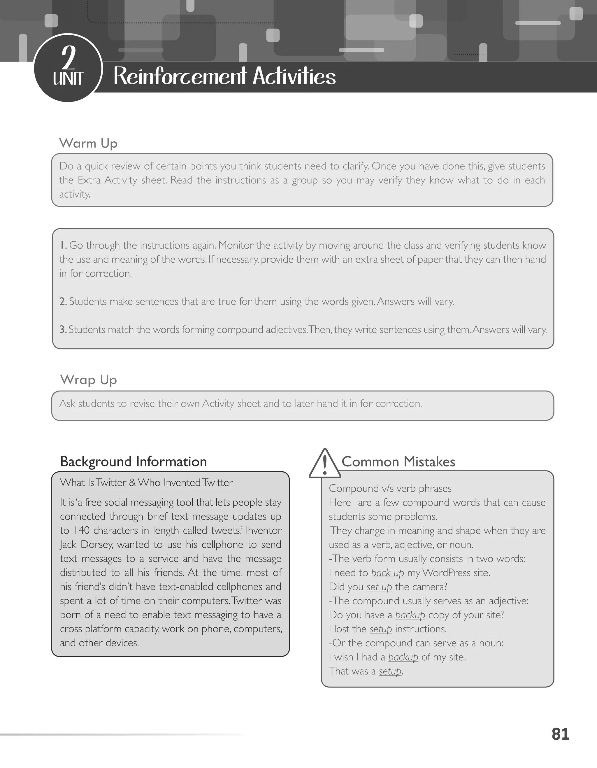 81
unit
2
Reinforcement Activities
Warm Up
Wrap Up
Do a quick review of certain points you think students need to clarify. Once you have done this, give students
the Extra Activity sheet. Read the instructions as a group so you may verify they know what to do in each
activity.
Ask students to revise their own Activity sheet and to later hand it in for correction.
Background Information
What IsTwitter & Who InventedTwitter
It is‘a free social messaging tool that lets people stay
connected through brief text message updates up
to 140 characters in length called tweets.’ Inventor
Jack Dorsey, wanted to use his cellphone to send
text messages to a service and have the message
distributed to all his friends. At the time, most of
his friend’s didn’t have text-enabled cellphones and
spent a lot of time on their computers.Twitter was
born of a need to enable text messaging to have a
cross platform capacity, work on phone, computers,
and other devices.
Common Mistakes
Compound v/s verb phrases
Here are a few compound words that can cause
students some problems.
They change in meaning and shape when they are
used as a verb, adjective, or noun.
-The verb form usually consists in two words:
I need to back up my WordPress site.
Did you set up the camera?
-The compound usually serves as an adjective:
Do you have a backup copy of your site?
I lost the setup instructions.
-Or the compound can serve as a noun:
I wish I had a backup of my site.
That was a setup.
1. Go through the instructions again. Monitor the activity by moving around the class and verifying students know
the use and meaning of the words. If necessary, provide them with an extra sheet of paper that they can then hand
in for correction.
2. Students make sentences that are true for them using the words given.Answers will vary.
3.Students match the words forming compound adjectives.Then, they write sentences using them.Answers will vary.
 