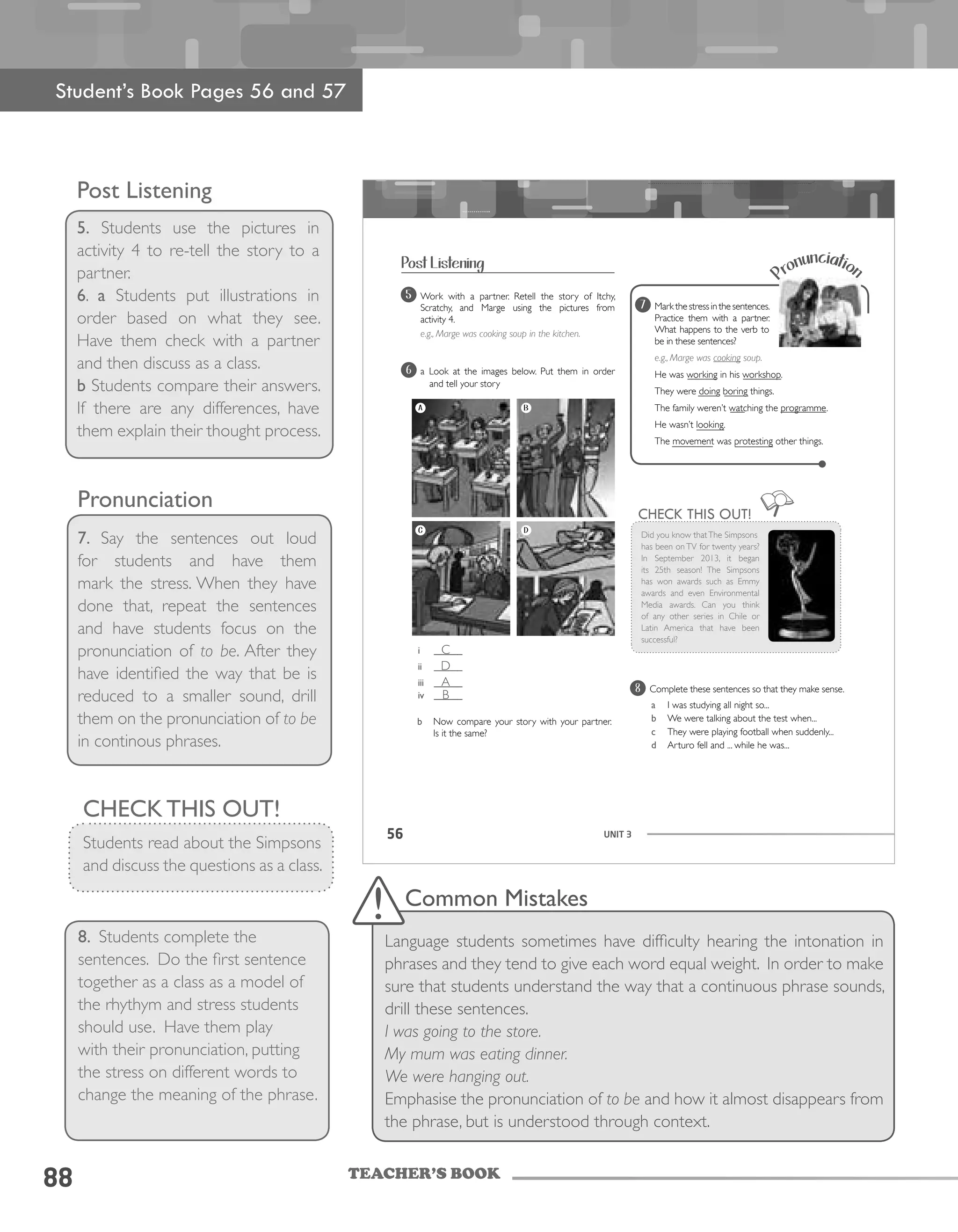 TEACHER’S BOOK
88
Post Listening
5. Students use the pictures in
activity 4 to re-tell the story to a
partner.
6. a Students put illustrations in
order based on what they see.
Have them check with a partner
and then discuss as a class.
b Students compare their answers.
If there are any differences, have
them explain their thought process.
UNIT 356
Complete these sentences so that they make sense.
a I was studying all night so...
b We were talking about the test when...
c They were playing football when suddenly...
d Arturo fell and ... while he was...
8
Pronunciation
Markthestressinthesentences.
Practice them with a partner.
What happens to the verb to
be in these sentences?
e.g., Marge was cooking soup.
He was working in his workshop.
They were doing boring things.
The family weren’t watching the programme.
He wasn’t looking.
The movement was protesting other things.
Work with a partner. Retell the story of Itchy,
Scratchy, and Marge using the pictures from
activity 4.
e.g., Marge was cooking soup in the kitchen.
5
CHECK THIS OUT!
Did you know thatThe Simpsons
has been on TV for twenty years?
In September 2013, it began
its 25th season! The Simpsons
has won awards such as Emmy
awards and even Environmental
Media awards. Can you think
of any other series in Chile or
Latin America that have been
successful?
6
7
b Now compare your story with your partner.
Is it the same?
A B
C D
i ______
ii ______
iii ______
iv ______
a Look at the images below. Put them in order
and tell your story
Post Listening
Student’s Book Pages 56 and 57
Pronunciation
7. Say the sentences out loud
for students and have them
mark the stress. When they have
done that, repeat the sentences
and have students focus on the
pronunciation of to be. After they
have identified the way that be is
reduced to a smaller sound, drill
them on the pronunciation of to be
in continous phrases.
CHECK THIS OUT!
Students read about the Simpsons
and discuss the questions as a class.
8. Students complete the
sentences. Do the first sentence
together as a class as a model of
the rhythym and stress students
should use. Have them play
with their pronunciation, putting
the stress on different words to
change the meaning of the phrase.
Common Mistakes
Language students sometimes have difficulty hearing the intonation in
phrases and they tend to give each word equal weight. In order to make
sure that students understand the way that a continuous phrase sounds,
drill these sentences.
I was going to the store.
My mum was eating dinner.
We were hanging out.
Emphasise the pronunciation of to be and how it almost disappears from
the phrase, but is understood through context.
C
D
A
B
 