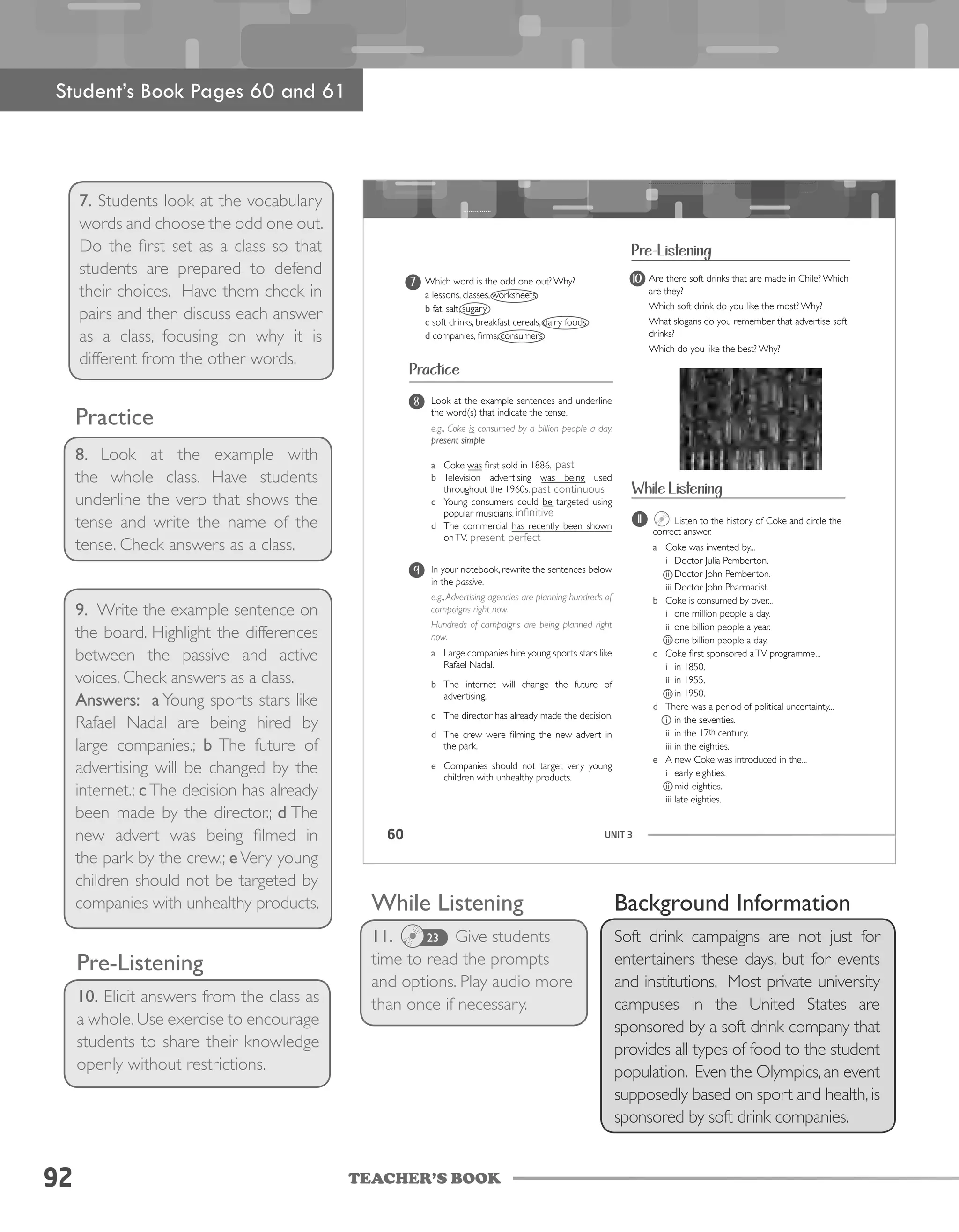 TEACHER’S BOOK92
7. Students look at the vocabulary
words and choose the odd one out.
Do the first set as a class so that
students are prepared to defend
their choices. Have them check in
pairs and then discuss each answer
as a class, focusing on why it is
different from the other words.
Practice
8. Look at the example with
the whole class. Have students
underline the verb that shows the
tense and write the name of the
tense. Check answers as a class.
9. Write the example sentence on
the board. Highlight the differences
between the passive and active
voices. Check answers as a class.
Answers: a Young sports stars like
Rafael Nadal are being hired by
large companies.; b The future of
advertising will be changed by the
internet.; c The decision has already
been made by the director.; d The
new advert was being filmed in
the park by the crew.; e Very young
children should not be targeted by
companies with unhealthy products. While Listening
11. Give students
time to read the prompts
and options. Play audio more
than once if necessary.
Pre-Listening
10. Elicit answers from the class as
a whole.Use exercise to encourage
students to share their knowledge
openly without restrictions.
UNIT 360
Practice
Look at the example sentences and underline
the word(s) that indicate the tense.
e.g., Coke is consumed by a billion people a day.
present simple
a Coke was first sold in 1886.
b Television advertising was being used
throughout the 1960s.
c Young consumers could be targeted using
popular musicians.
d The commercial has recently been shown
onTV.
8
In your notebook, rewrite the sentences below
in the passive.
e.g.,Advertising agencies are planning hundreds of
campaigns right now.
Hundreds of campaigns are being planned right
now.
a Large companies hire young sports stars like
Rafael Nadal.
b The internet will change the future of
advertising.
c The director has already made the decision.
d The crew were filming the new advert in
the park.
e Companies should not target very young
children with unhealthy products.
9
10 Are there soft drinks that are made in Chile? Which
are they?
Which soft drink do you like the most? Why?
What slogans do you remember that advertise soft
drinks?
Which do you like the best? Why?
Pre-Listening
11 Listen to the history of Coke and circle the
correct answer.
a Coke was invented by...
i Doctor Julia Pemberton.
ii Doctor John Pemberton.
iii Doctor John Pharmacist.
b Coke is consumed by over...
i one million people a day.
ii one billion people a year.
iii one billion people a day.
c Coke first sponsored aTV programme...
i in 1850.
ii in 1955.
iii in 1950.
d There was a period of political uncertainty...
i in the seventies.
ii in the 17th century.
iii in the eighties.
e A new Coke was introduced in the...
i early eighties.
ii mid-eighties.
iii late eighties.
Which word is the odd one out? Why?
a lessons, classes, worksheets
b fat, salt, sugary
c soft drinks, breakfast cereals, dairy foods
d companies, firms, consumers
7
While Listening
Student’s Book Pages 60 and 61
23
Background Information
Soft drink campaigns are not just for
entertainers these days, but for events
and institutions. Most private university
campuses in the United States are
sponsored by a soft drink company that
provides all types of food to the student
population. Even the Olympics,an event
supposedly based on sport and health,is
sponsored by soft drink companies.
past
past continuous
infinitive
present perfect
 