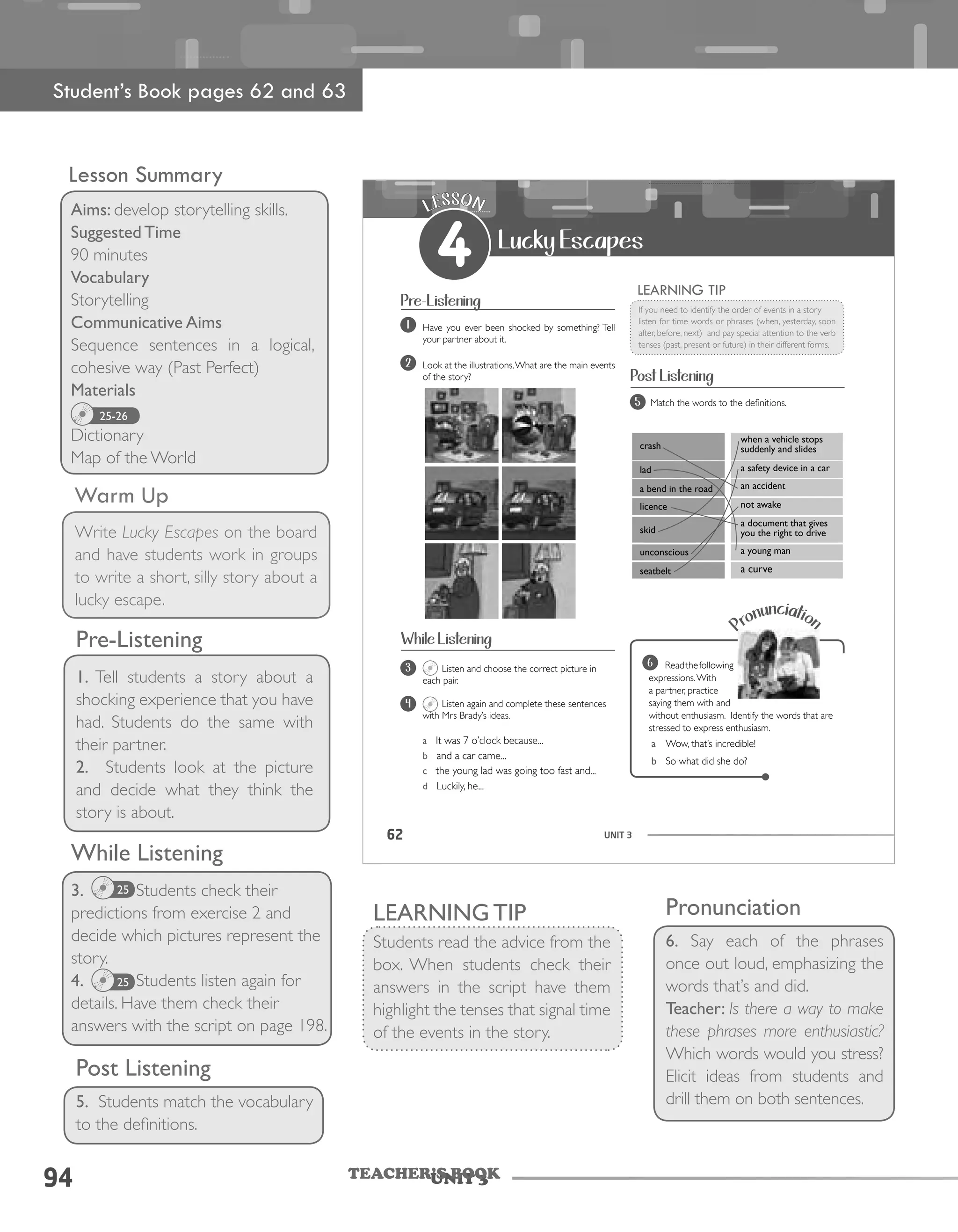 Unit 394 TEACHER’S BOOK
94
Lesson Summary
Aims: develop storytelling skills.
Suggested Time
90 minutes
Vocabulary
Storytelling
Communicative Aims
Sequence sentences in a logical,
cohesive way (Past Perfect)
Materials
Dictionary
Map of the World
25-26
Warm Up
Write Lucky Escapes on the board
and have students work in groups
to write a short, silly story about a
lucky escape.
Pre-Listening
1. Tell students a story about a
shocking experience that you have
had. Students do the same with
their partner.
2. Students look at the picture
and decide what they think the
story is about.
While Listening
3. Students check their
predictions from exercise 2 and
decide which pictures represent the
story.
4. Students listen again for
details. Have them check their
answers with the script on page 198.
Post Listening
5. Students match the vocabulary
to the definitions.
25
25
UNIT 362
crash
when a vehicle stops
suddenly and slides
lad a safety device in a car
a bend in the road an accident
licence not awake
skid
a document that gives
you the right to drive
unconscious a young man
seatbelt a curve
LESSON
4 Lucky Escapes
Pre-Listening
Have you ever been shocked by something? Tell
your partner about it.
1
Look at the illustrations.What are the main events
of the story?
2
Listen and choose the correct picture in
each pair.
Listen again and complete these sentences
with Mrs Brady’s ideas.
a It was 7 o’clock because...
b and a car came...
c the young lad was going too fast and...
d Luckily, he...
3
4
If you need to identify the order of events in a story
listen for time words or phrases (when, yesterday, soon
after, before, next) and pay special attention to the verb
tenses (past, present or future) in their different forms.
LEARNING TIP
Post Listening
Match the words to the definitions.5
Pronunciation
Readthefollowing
expressions.With
a partner, practice
saying them with and
without enthusiasm. Identify the words that are
stressed to express enthusiasm.
a Wow, that’s incredible!
b So what did she do?
6
While Listening
Student’s Book pages 62 and 63
LEARNING TIP
Students read the advice from the
box. When students check their
answers in the script have them
highlight the tenses that signal time
of the events in the story.
Pronunciation
6. Say each of the phrases
once out loud, emphasizing the
words that’s and did.
Teacher: Is there a way to make
these phrases more enthusiastic?
Which words would you stress?
Elicit ideas from students and
drill them on both sentences.
 