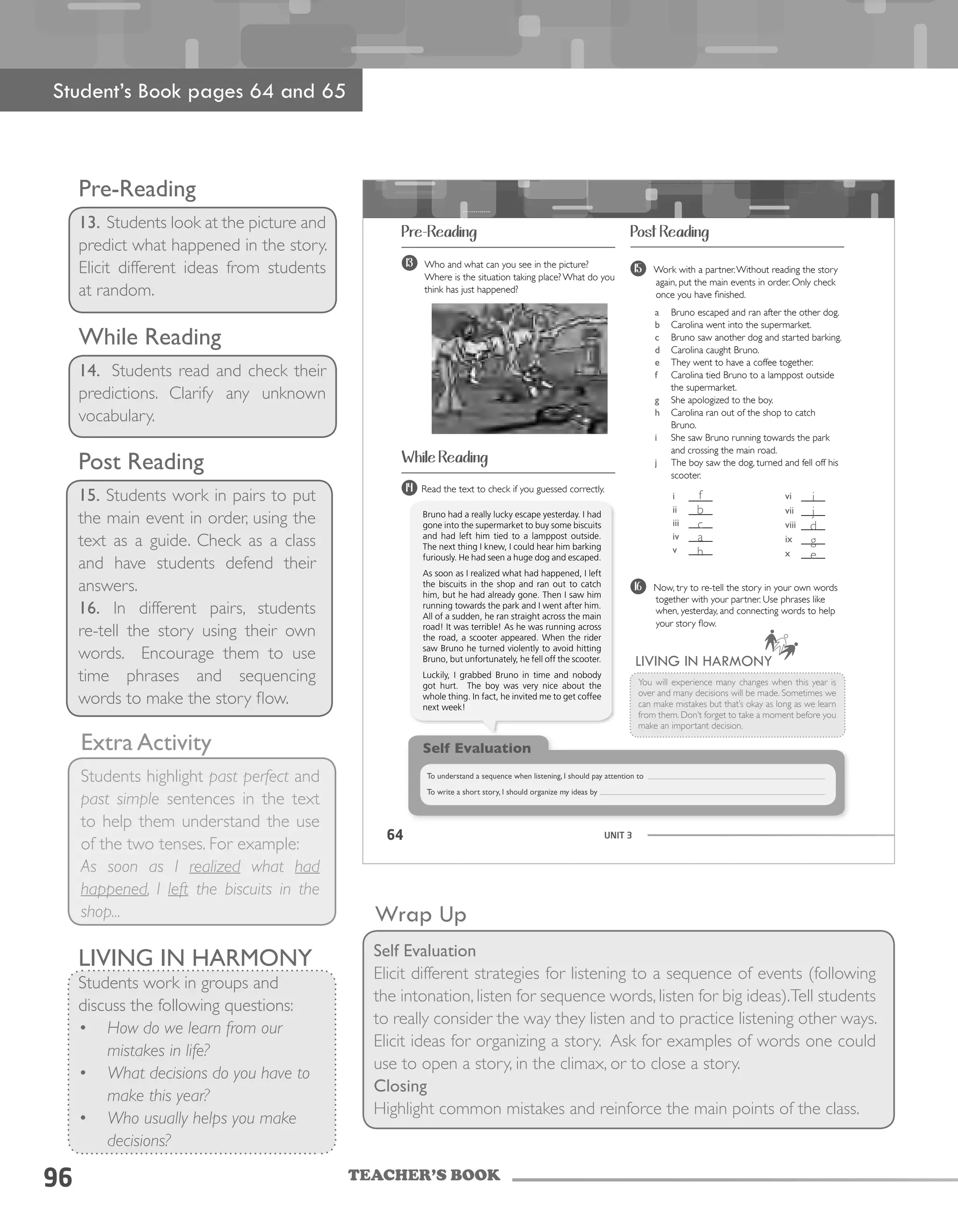 TEACHER’S BOOK96
Post Reading
15. Students work in pairs to put
the main event in order, using the
text as a guide. Check as a class
and have students defend their
answers.
16. In different pairs, students
re-tell the story using their own
words. Encourage them to use
time phrases and sequencing
words to make the story flow.
Wrap Up
Self Evaluation
Elicit different strategies for listening to a sequence of events (following
the intonation, listen for sequence words, listen for big ideas).Tell students
to really consider the way they listen and to practice listening other ways.
Elicit ideas for organizing a story. Ask for examples of words one could
use to open a story, in the climax, or to close a story.
Closing
Highlight common mistakes and reinforce the main points of the class.
Extra Activity
Students highlight past perfect and
past simple sentences in the text
to help them understand the use
of the two tenses. For example:
As soon as I realized what had
happened, I left the biscuits in the
shop...
Pre-Reading
13. Students look at the picture and
predict what happened in the story.
Elicit different ideas from students
at random.
While Reading
14. Students read and check their
predictions. Clarify any unknown
vocabulary.
UNIT 364
Pre-Reading
While Reading
Post Reading
13 Who and what can you see in the picture?
Where is the situation taking place? What do you
think has just happened?
14
Bruno had a really lucky escape yesterday. I had
gone into the supermarket to buy some biscuits
and had left him tied to a lamppost outside.
The next thing I knew, I could hear him barking
furiously. He had seen a huge dog and escaped.
As soon as I realized what had happened, I left
the biscuits in the shop and ran out to catch
him, but he had already gone. Then I saw him
running towards the park and I went after him.
All of a sudden, he ran straight across the main
road! It was terrible! As he was running across
the road, a scooter appeared. When the rider
saw Bruno he turned violently to avoid hitting
Bruno, but unfortunately, he fell off the scooter.
Luckily, I grabbed Bruno in time and nobody
got hurt. The boy was very nice about the
whole thing. In fact, he invited me to get coffee
next week!
i ____
ii ____
iii ____
iv ____
v ____
vi ____
vii ____
viii ____
ix ____
x ____
Self Evaluation
To understand a sequence when listening, I should pay attention to
To write a short story, I should organize my ideas by
LIVING IN HARMONY
You will experience many changes when this year is
over and many decisions will be made. Sometimes we
can make mistakes but that’s okay as long as we learn
from them. Don’t forget to take a moment before you
make an important decision.
Read the text to check if you guessed correctly.
15 Work with a partner.Without reading the story
again, put the main events in order. Only check
once you have finished.
a Bruno escaped and ran after the other dog.
b Carolina went into the supermarket.
c Bruno saw another dog and started barking.
d Carolina caught Bruno.
e They went to have a coffee together.
f Carolina tied Bruno to a lamppost outside
the supermarket.
g She apologized to the boy.
h Carolina ran out of the shop to catch
Bruno.
i She saw Bruno running towards the park
and crossing the main road.
j The boy saw the dog, turned and fell off his
scooter.
16 Now, try to re-tell the story in your own words
together with your partner. Use phrases like
when, yesterday, and connecting words to help
your story flow.
Student’s Book pages 64 and 65
LIVING IN HARMONY
Students work in groups and
discuss the following questions:
•	 How do we learn from our
mistakes in life?
•	 What decisions do you have to
make this year?
•	 Who usually helps you make
decisions?
f
b
c
a
h
i
j
d
g
e
 