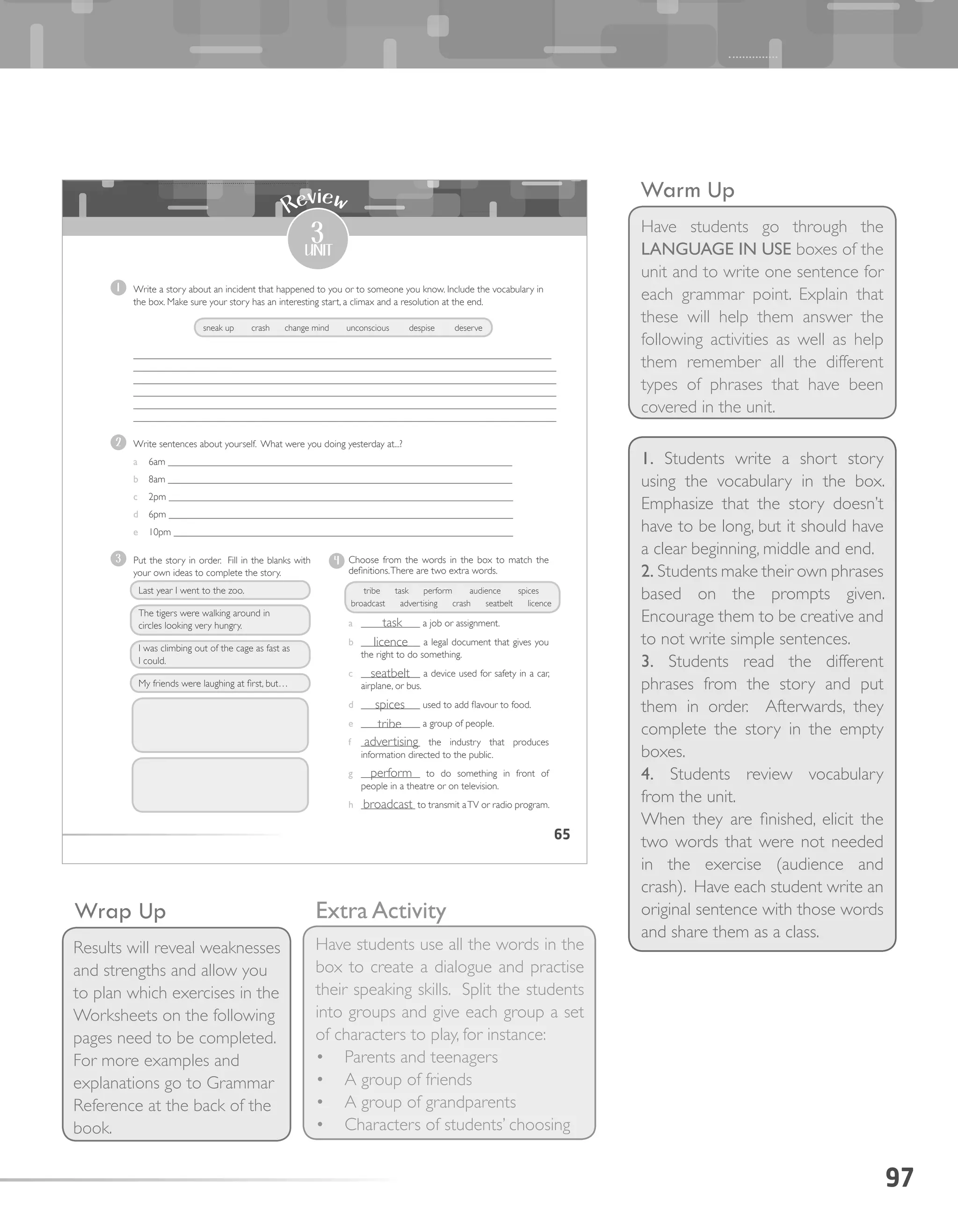 97
Warm Up
Have students go through the
LANGUAGE IN USE boxes of the
unit and to write one sentence for
each grammar point. Explain that
these will help them answer the
following activities as well as help
them remember all the different
types of phrases that have been
covered in the unit.
Wrap Up
Results will reveal weaknesses
and strengths and allow you
to plan which exercises in the
Worksheets on the following
pages need to be completed.
For more examples and
explanations go to Grammar
Reference at the back of the
book.
65
3
unit
Review
1 Write a story about an incident that happened to you or to someone you know. Include the vocabulary in
the box. Make sure your story has an interesting start, a climax and a resolution at the end.
_____________________________________________________________________________________
______________________________________________________________________________________
______________________________________________________________________________________
______________________________________________________________________________________
______________________________________________________________________________________
______________________________________________________________________________________
2 Write sentences about yourself. What were you doing yesterday at...?
a 6am ______________________________________________________________________
b 8am ______________________________________________________________________
c 2pm ______________________________________________________________________
d 6pm ______________________________________________________________________
e 10pm _____________________________________________________________________
3 Put the story in order. Fill in the blanks with
your own ideas to complete the story.
Last year I went to the zoo.
The tigers were walking around in
circles looking very hungry.
I was climbing out of the cage as fast as
I could.
My friends were laughing at first, but…
4 Choose from the words in the box to match the
definitions.There are two extra words.
a ____________ a job or assignment.
b ____________ a legal document that gives you
the right to do something.
c ____________ a device used for safety in a car,
airplane, or bus.
d ____________ used to add flavour to food.
e ____________ a group of people.
f ____________ the industry that produces
information directed to the public.
g ____________ to do something in front of
people in a theatre or on television.
h ___________ to transmit aTV or radio program.
tribe task perform audience spices
broadcast advertising crash seatbelt licence
sneak up crash change mind unconscious despise deserve
1. Students write a short story
using the vocabulary in the box.
Emphasize that the story doesn’t
have to be long, but it should have
a clear beginning, middle and end.
2. Students make their own phrases
based on the prompts given.
Encourage them to be creative and
to not write simple sentences.
3. Students read the different
phrases from the story and put
them in order. Afterwards, they
complete the story in the empty
boxes.
4. Students review vocabulary
from the unit.
When they are finished, elicit the
two words that were not needed
in the exercise (audience and
crash). Have each student write an
original sentence with those words
and share them as a class.
Extra Activity
Have students use all the words in the
box to create a dialogue and practise
their speaking skills. Split the students
into groups and give each group a set
of characters to play, for instance:
•	 Parents and teenagers
•	 A group of friends
•	 A group of grandparents
•	 Characters of students’ choosing
task
licence
seatbelt
spices
tribe
advertising
perform
broadcast
 