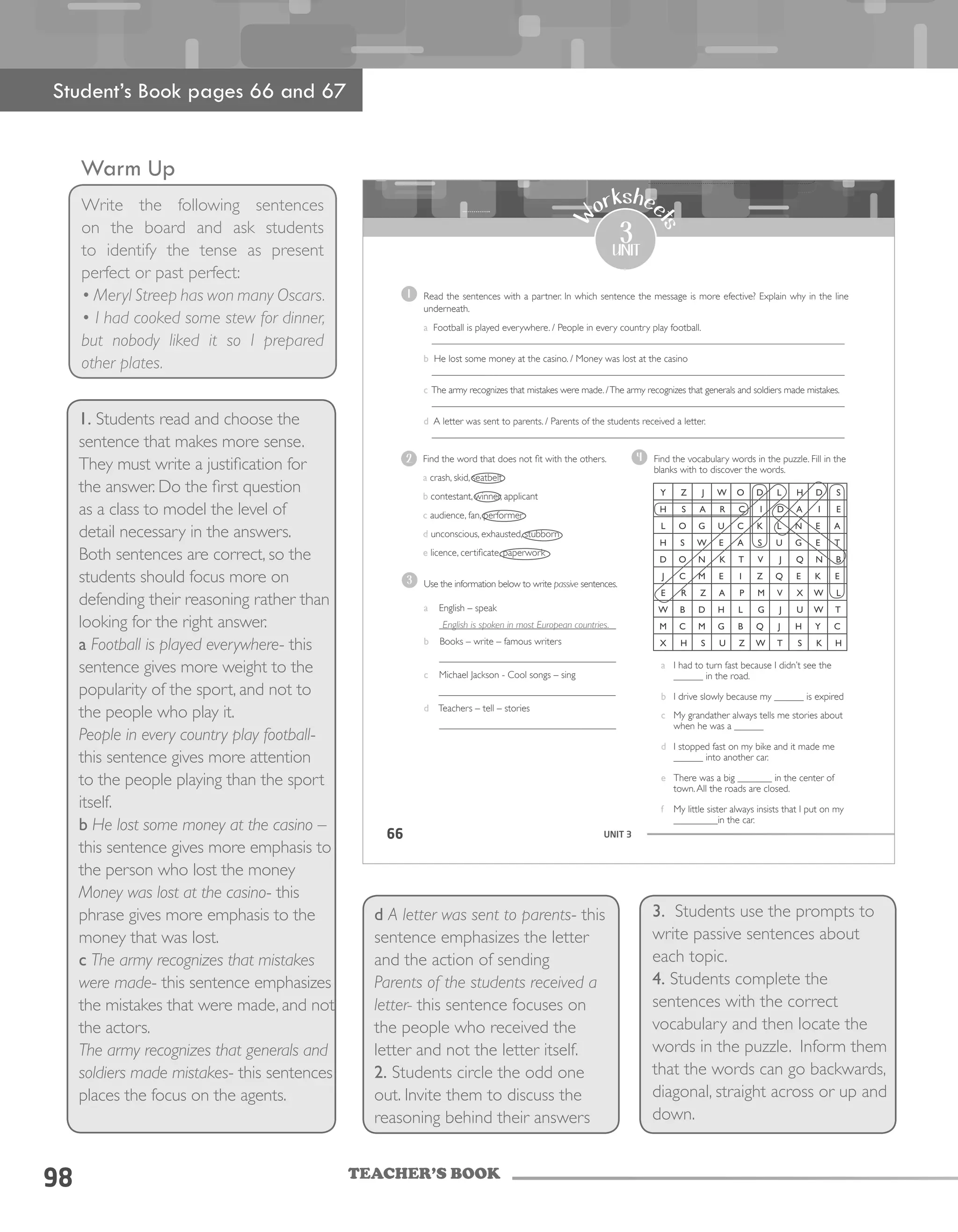 TEACHER’S BOOK
Warm Up
Write the following sentences
on the board and ask students
to identify the tense as present
perfect or past perfect:
• Meryl Streep has won many Oscars.
• I had cooked some stew for dinner,
but nobody liked it so I prepared
other plates.
98
UNIT 366
3
unit
W
orkshee
tsa I had to turn fast because I didn’t see the
______ in the road.
b I drive slowly because my ______ is expired
c My grandather always tells me stories about
when he was a ______
d I stopped fast on my bike and it made me
______ into another car.
e There was a big _______ in the center of
town.All the roads are closed.
f My little sister always insists that I put on my
_________in the car.
4
Read the sentences with a partner. In which sentence the message is more efective? Explain why in the line
underneath.
a Football is played everywhere. / People in every country play football.
____________________________________________________________________________________
b He lost some money at the casino. / Money was lost at the casino
____________________________________________________________________________________
c The army recognizes that mistakes were made. /The army recognizes that generals and soldiers made mistakes.
____________________________________________________________________________________
d A letter was sent to parents. / Parents of the students received a letter.
____________________________________________________________________________________
1
Use the information below to write passive sentences.
a English – speak
____________________________________
b Books – write – famous writers
____________________________________
c Michael Jackson - Cool songs – sing
_________________________________
d Teachers – tell – stories
____________________________________
3
2 Find the word that does not fit with the others.
a crash, skid, seatbelt
b contestant, winner, applicant
c audience, fan, performer
d unconscious, exhausted, stubborn
e licence, certificate, paperwork
English is spoken in most European countries.
Find the vocabulary words in the puzzle. Fill in the
blanks with to discover the words.
Student’s Book pages 66 and 67
1. Students read and choose the
sentence that makes more sense.
They must write a justification for
the answer. Do the first question
as a class to model the level of
detail necessary in the answers.
Both sentences are correct, so the
students should focus more on
defending their reasoning rather than
looking for the right answer.
a Football is played everywhere- this
sentence gives more weight to the
popularity of the sport, and not to
the people who play it.
People in every country play football-
this sentence gives more attention
to the people playing than the sport
itself.
b He lost some money at the casino –
this sentence gives more emphasis to
the person who lost the money
Money was lost at the casino- this
phrase gives more emphasis to the
money that was lost.
c The army recognizes that mistakes
were made- this sentence emphasizes
the mistakes that were made, and not
the actors.
The army recognizes that generals and
soldiers made mistakes- this sentences
places the focus on the agents.
d A letter was sent to parents- this
sentence emphasizes the letter
and the action of sending
Parents of the students received a
letter- this sentence focuses on
the people who received the
letter and not the letter itself.
2. Students circle the odd one
out. Invite them to discuss the
reasoning behind their answers
3. Students use the prompts to
write passive sentences about
each topic.
4. Students complete the
sentences with the correct
vocabulary and then locate the
words in the puzzle. Inform them
that the words can go backwards,
diagonal, straight across or up and
down.
 