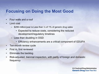 Focusing on Doing the Most Good
•   Four walls and a roof
•   Limit cost
     – $299 million/year is Less than ½ of 1% of generic drug sales
          • Expected to reduce costs, considering the reduced
            development/regulatory timelines
     – Less than doubling in OGD
          • Efficiency enhancements are a critical component of GDUFA
•   Ten-month review cycle
•   First in, first reviewed
•   Eliminate the backlog
•   Risk-adjusted, biennial inspection, with parity of foreign and domestic
    frequency
 