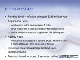 Outline of the Act

• Funding level = inflation adjusted $299 million/year
• Application Fees
   – Applications in the backlog (year 1 only)
   – Drug master file fee (and availability for reference list)
   – ANDA and prior approval supplement (PAS) filing fee
• Facility Fees
   – Involved in manufacture of generic drugs, whether API or
     Finished Dosage Form, domestic or foreign
• Individual fees calculated/published upon
  implementation
• Fees not linked to types of services; rather overall goals
 