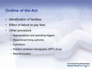 Outline of the Act

• Identification of facilities
• Effect of failure to pay fees
• Other provisions
   – Appropriations and spending triggers
   – Streamlined hiring authority
   – Definitions
   – Positron emission tomography (PET) drugs
   – Reauthorization



                                                18
 