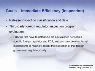 Goals – Immediate Efficiency (Inspection)

• Release inspection classification and date
• Third-party foreign regulator inspection program
  evaluation
   – FDA will first have to determine the equivalence between a
     specific foreign regulator and FDA, and can then develop formal
     mechanisms to routinely accept the inspection of that foreign
     government regulatory body
 