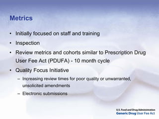 Metrics

• Initially focused on staff and training
• Inspection
• Review metrics and cohorts similar to Prescription Drug
  User Fee Act (PDUFA) - 10 month cycle
• Quality Focus Initiative
   – Increasing review times for poor quality or unwarranted,
     unsolicited amendments
   – Electronic submissions
 