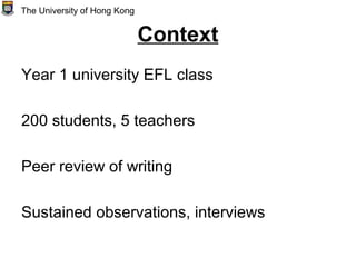 Context
Year 1 university EFL class
200 students, 5 teachers
Peer review of writing
Sustained observations, interviews
The University of Hong Kong
 