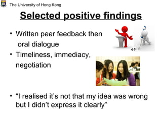 Selected positive findings
• Written peer feedback then
oral dialogue
• Timeliness, immediacy,
negotiation
• “I realised it’s not that my idea was wrong
but I didn’t express it clearly”
The University of Hong Kong
 
