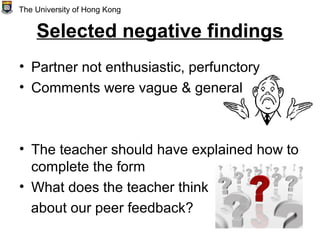 Selected negative findings
• Partner not enthusiastic, perfunctory
• Comments were vague & general
• The teacher should have explained how to
complete the form
• What does the teacher think
about our peer feedback?
The University of Hong Kong
 