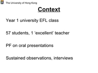 Context
Year 1 university EFL class
57 students, 1 ‘excellent’ teacher
PF on oral presentations
Sustained observations, interviews
The University of Hong Kong
 