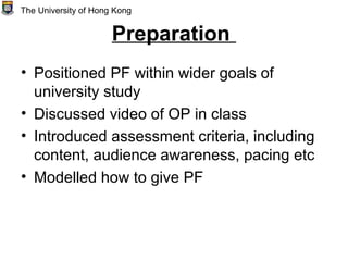 Preparation
• Positioned PF within wider goals of
university study
• Discussed video of OP in class
• Introduced assessment criteria, including
content, audience awareness, pacing etc
• Modelled how to give PF
The University of Hong Kong
 