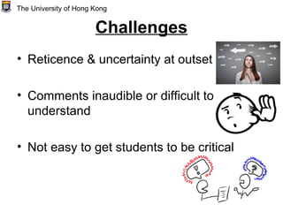 Challenges
• Reticence & uncertainty at outset
• Comments inaudible or difficult to
understand
• Not easy to get students to be critical
The University of Hong Kong
 