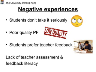 Negative experiences
• Students don’t take it seriously
• Poor quality PF
• Students prefer teacher feedback
Lack of teacher assessment &
feedback literacy
The University of Hong Kong
 