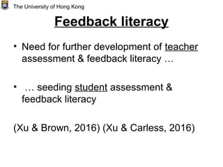 Feedback literacy
• Need for further development of teacher
assessment & feedback literacy …
• … seeding student assessment &
feedback literacy
(Xu & Brown, 2016) (Xu & Carless, 2016)
The University of Hong Kong
 