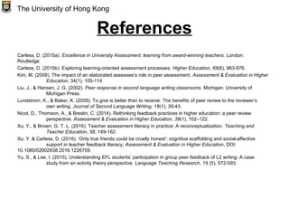 References
Carless, D. (2015a). Excellence in University Assessment: learning from award-winning teachers. London:
Routledge.
Carless, D. (2015b). Exploring learning-oriented assessment processes. Higher Education, 69(6), 963-976.
Kim, M. (2009). The impact of an elaborated assessee’s role in peer assessment. Assessment & Evaluation in Higher
Education, 34(1), 105-114
Liu, J., & Hansen, J. G. (2002). Peer response in second language writing classrooms. Michigan: University of
Michigan Press.
Lundstrom, K., & Baker, K. (2009). To give is better than to receive: The benefits of peer review to the reviewer’s
own writing. Journal of Second Language Writing, 18(1), 30-43.
Nicol, D., Thomson, A., & Breslin, C. (2014). Rethinking feedback practices in higher education: a peer review
perspective. Assessment & Evaluation in Higher Education, 39(1), 102–122.
Xu, Y., & Brown, G. T. L. (2016). Teacher assessment literacy in practice: A reconceptualization. Teaching and
Teacher Education, 58, 149-162.
Xu, Y. & Carless, D. (2016). ‘Only true friends could be cruelly honest’: cognitive scaffolding and social-affective
support in teacher feedback literacy, Assessment & Evaluation in Higher Education, DOI:
10.1080/02602938.2016.1226759.
Yu, S., & Lee, I. (2015). Understanding EFL students’ participation in group peer feedback of L2 writing: A case
study from an activity theory perspective. Language Teaching Research, 19 (5), 572-593.
The University of Hong Kong
 