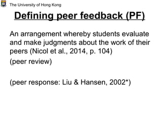 Defining peer feedback (PF)
An arrangement whereby students evaluate
and make judgments about the work of their
peers (Nicol et al., 2014, p. 104)
(peer review)
(peer response: Liu & Hansen, 2002*)
The University of Hong Kong
 