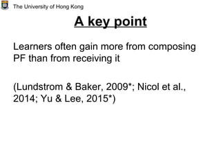 A key point
Learners often gain more from composing
PF than from receiving it
(Lundstrom & Baker, 2009*; Nicol et al.,
2014; Yu & Lee, 2015*)
The University of Hong Kong
 