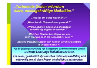 „Turbulente Zeiten erfordern 
klare, aussagekräftige Maßstäbe.“ 
„Was ist ein gutes Geschäft ?“ 
„Wann ist ein Unternehmen gesund ?“ 
„Woran können Erfolg und Misserfolg 
zuverlässig abgelesen werden ?“ 
„Welchen Gewinn benötigen wir, um 
auch morgen noch im Geschäft zu sein ?“ 
„Welche Potentiale haben wir, kennen wir die Potentiale 
in unserer Firma ?“ 
Für die Leistungsbeurteilung von Management- und Unternehmens-Qualität 
sind neue Leistungs-Maßstäbe erforderlich. 
Ein neues, ganzheitlich dynamisches Unternehmens-Rating wird 
notwendig, um all diese Fragen verbindlich zu beantworten. 
 