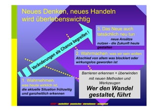 Neues Denken, neues Handeln 
wird überlebenswichtig 
3. Das Neue auch 
tatsächlich neu tun 
neue Ansätze 
nutzen - die Zukunft heute 
gestalten 
2. Wahrmachen; was wir sein wollen 
Abschied von allem was blockiert oder 
wirkungslos geworden ist 
Barrieren erkennen + überwinden 
mit neuen Methoden und 
Werkzeugen 
Wer den Wandel 
gestaltet, führt 
1. Wahrnehmen; 
was heute wirklich ist, 
die aktuelle Situation frühzeitig 
und ganzheitlich erkennen 
GDUM® Ganzheitlich Dynamisches Unternehmens Management 
 