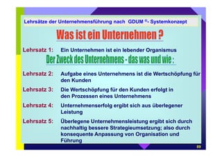 Lehrsätze der Unternehmensführung nach GDUM ®- Systemkonzept 
89 
Lehrsatz 1: Ein Unternehmen ist ein lebender Organismus 
Lehrsatz 2: Aufgabe eines Unternehmens ist die Wertschöpfung für 
den Kunden 
Lehrsatz 3: Die Wertschöpfung für den Kunden erfolgt in 
den Prozessen eines Unternehmens 
Lehrsatz 4: Unternehmenserfolg ergibt sich aus überlegener 
Leistung 
Lehrsatz 5: Überlegene Unternehmensleistung ergibt sich durch 
nachhaltig bessere Strategieumsetzung; also durch 
konsequente Anpassung von Organisation und 
Führung 
 
