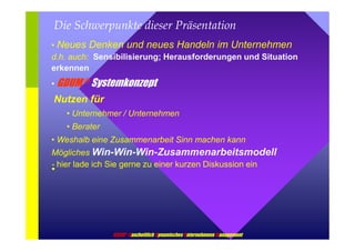 Die Schwerpunkte dieser Präsentation 
• Neues Denken und neues Handeln im Unternehmen 
d.h. auch: Sensibilisierung; Herausforderungen und Situation 
erkennen 
• GDUM ® Systemkonzept 
Nutzen für 
• Unternehmer / Unternehmen 
• Berater 
• Weshalb eine Zusammenarbeit Sinn machen kann 
Mögliches Win-Win-Win-Zusammenarbeitsmodell 
- hier lade ich Sie gerne zu einer kurzen • Diskussion ein 
GDUM® Ganzheitlich Dynamisches Unternehmens Management 
 